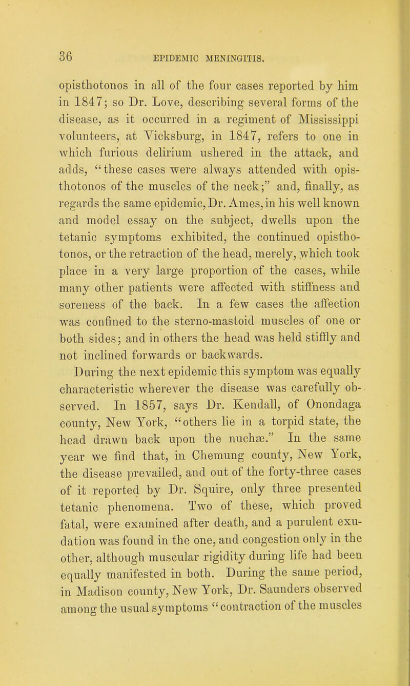 opisthotonos in all of the four cases reported by him in 1847; so Dr. Love, describing several forms of the disease, as it occurred in a regiment of Mississippi volunteers, at Vicksburg, in 1847, refers to one in which furious delirium ushered in the attack, and adds, “ these cases were always attended with opis- thotonos of the muscles of the neckand, finally, as regards the same epidemic, Dr. Ames, in his well known and model essay on the subject, dwells upon the tetanic symptoms exhibited, the continued opistho- tonos, or the retraction of the head, merely, which took place in a very large proportion of the cases, while many other patients were affected with stiffness and soreness of the back. In a few cases the affection was confined to the sterno-mastoid muscles of one or both sides; and in others the head was held stiffly a,nd not inclined forwards or backwards. During the next epidemic this symptom was equally characteristic wherever the disease was carefully ob- served. In 1857, says Dr. Kendall, of Onondaga county, New York, “others lie in a torpid state, the head drawn back upon the nuchse.” In the same year we find that, in Chemung county, New York, the disease prevailed, and out of the forty-three cases of it reported by Dr. Squire, only three presented tetanic phenomena. Two of these, which proved fatal, were examined after death, and a purulent exu- dation was found in the one, and congestion only in the other, although muscular rigidity during life had been equally manifested in both. During the same period, in Madison county, New York, Dr. Saunders observed among the usual symptoms “contraction of the muscles