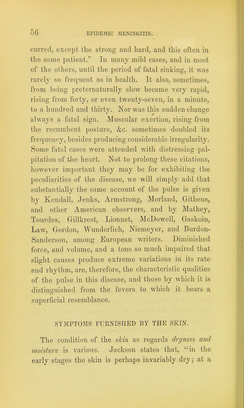 5G curred, except the strong and hard, and this often in the same patient.” In many mild eases, and in most of the others, until the period of fatal sinking, it was rarely so frequent as in health. It also, sometimes, from being preternaturally slow became very rapid, rising from forty, or even twenty-seven, in a minute, to a hundred and thirty. Nor was this sudden change always a fatal sign. Muscular exertion, rising from the recumbent posture, &c. sometimes doubled its frequency, besides producing considerable irregularity. Some fatal cases were attended with distressing pal- pitation of the heart. Not to prolong these citations, however important they may be for exhibiting the peculiarities of the disease, we will simply add that substantially the same account of the pulse is given by Kendall, Jenks, Armstrong, Morland, Githens, and other American observers, and by Mathey, Tourdes, Gillkrest, Lionnet, McDowell, Gaskoin, Law, Gordon, Wunderlich, Niemeyer, and Burdon- Sanderson, among European writers. Diminished force, and volume, and a tone so much impaired that slight causes produce extreme variations in its rate and rhythm, are, therefore, the characteristic qualities of the pulse in this disease, and those by which it is distinguished from the fevers to which it bears a superficial resemblance. SYMPTOMS FURNISHED BY THE SKIN. The condition of the skin as regards dryness and moisture is various. Jackson states that, “in the early stages the skin is perhaps invariably dry; at a