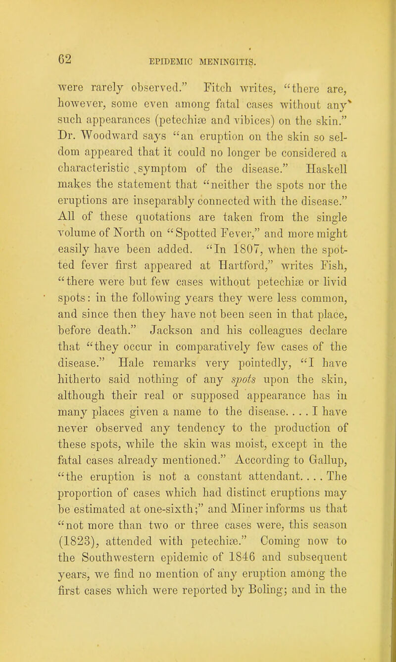 were rarely observed.” Fitch writes, “there are, however, some even among fatal cases without any' such appearances (petechise and vibices) on the skin.” Dr. Woodward says “an eruption on the skin so sel- dom appeared that it could no longer be considered a characteristic v symptom of the disease.” Haskell makes the statement that “neither the spots nor the eruptions are inseparably connected with the disease.” All of these quotations are taken from the single volume of North on “Spotted Fever,” and more might easily have been added. “In 1807, when the spot- ted fever first appeared at Hartford,” writes Fish, “there were but few cases without petechise or livid spots: in the following years they were less common, and since then they have not been seen in that place, before death.” Jackson and his colleagues declare that “they occur in comparatively few cases of the disease.” Hale remarks very pointedly, “I have hitherto said nothing of any spots upon the skin, although their real or supposed appearance has in many places given a name to the disease. ... I have never observed any tendency to the production of these spots, while the skin was moist, except in the fatal cases already mentioned.” According to Gallup, “the eruption is not a constant attendant. . . . The proportion of cases which had distinct eruptions may be estimated at one-sixth;” and Miner informs us that “not more than two or three cases were, this season (1823), attended with petechise.” Coming now to the Southwestern epidemic of 1846 and subsequent years, we find no mention of any eruption among the first cases which were reported by Boling; and in the