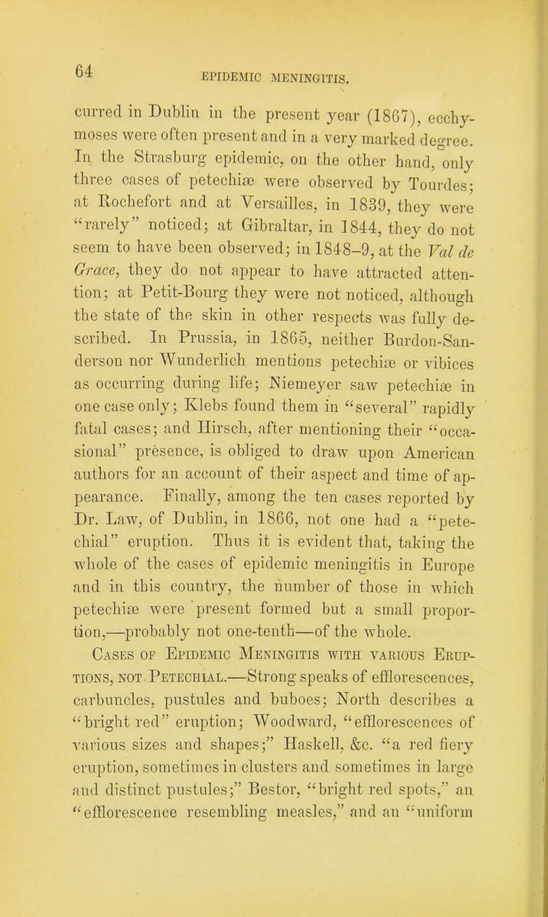 EPIDEMIC MENINGITIS. curred in Dublin in the present year (1867), ecchy- moses were often present and in a very marked decree. In the Strasburg epidemic, on the other hand, only three cases of petechise were observed by Tourdes- at Rochefort and at Versailles, in 1839, they were “rarely” noticed; at Gibraltar, in 1844, they do not seem to have been observed; in 1848-9, at the Val de Grace, they do not appear to have attracted atten- tion; at Petit-Bourg they were not noticed, although the state of the skin in other respects was fully de- scribed. In Prussia, in 1865, neither Burdon-San- derson nor Wunderlich mentions petechise or vibices as occurring during life; Niemeyer saw petechise in one case only; Klebs found them in “several” rapidly fatal cases; and Ilirsch, after mentioning their “occa- sional” presence, is obliged to draw upon American authors for an account of their aspect and time of ap- pearance. Finally, among the ten cases reported by Dr. Law, of Dublin, in 1866, not one had a “pete- chial” eruption. Thus it is evident that, taking the whole of the cases of epidemic meningitis in Europe and in this country, the number of those in which petechise were present formed but a small propor- tion,—probably not one-tenth—of the whole. Cases of Epidemic Meningitis with various Erup- tions, not. Petechial.—Strong speaks of efflorescences, carbuncles, pustules and buboes; North describes a “bright red” eruption; Woodward, “efflorescences of various sizes and shapes;” Haskell, &c. “a red fiery eruption, sometimes in clusters and sometimes in large and distinct pustules;” Bestor, “bright red spots,” an “efflorescence resembling measles,” and an “uniform