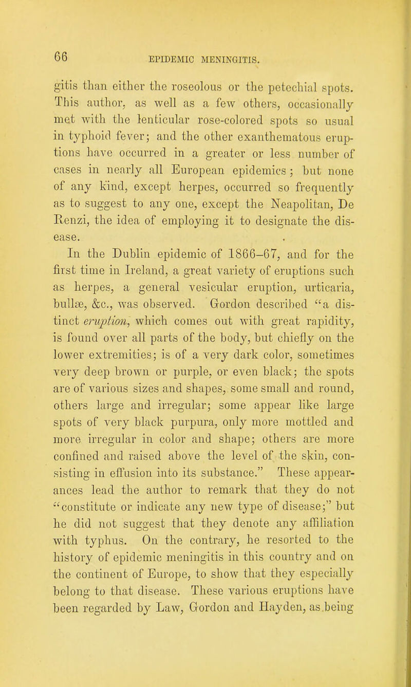 gitis than either the roseolous or the petechial spots. This author, as well as a few others, occasionally met with the lenticular rose-colored spots so usual in typhoid fever; and the other exanthematous erup- tions have occurred in a greater or less number of cases in nearly all European epidemics ; hut none of any kind, except herpes, occurred so frequently as to suggest to any one, except the Neapolitan, De Renzi, the idea of employing it to designate the dis- ease. In the Dublin epidemic of 1866-67, and for the first time in Ireland, a great variety of eruptions such as herpes, a general vesicular eruption, urticaria, bullae, &c., was observed. Gordon described “a dis- tinct eruption, which comes out with great rapidity, is found over all parts of the body, but chiefly on the lower extremities; is of a very dark color, sometimes very deep brown or purple, or even black; the spots are of various sizes and shapes, some small and round, others large and irregular; some appear like large spots of very black purpura, only more mottled and more irregular in color and shape; others are more confined and raised above the level of the skin, con- sisting in effusion into its substance.” These appear- ances lead the author to remark that they do not “constitute or indicate any new type of disease;” but he did not suggest that they denote any affiliation with typhus. On the contrary, he resorted to the history of epidemic meningitis in this country and on the continent of Europe, to show that they especially belong to that disease. These various eruptions have been regarded by Law, Gordon and Hayden, as.being