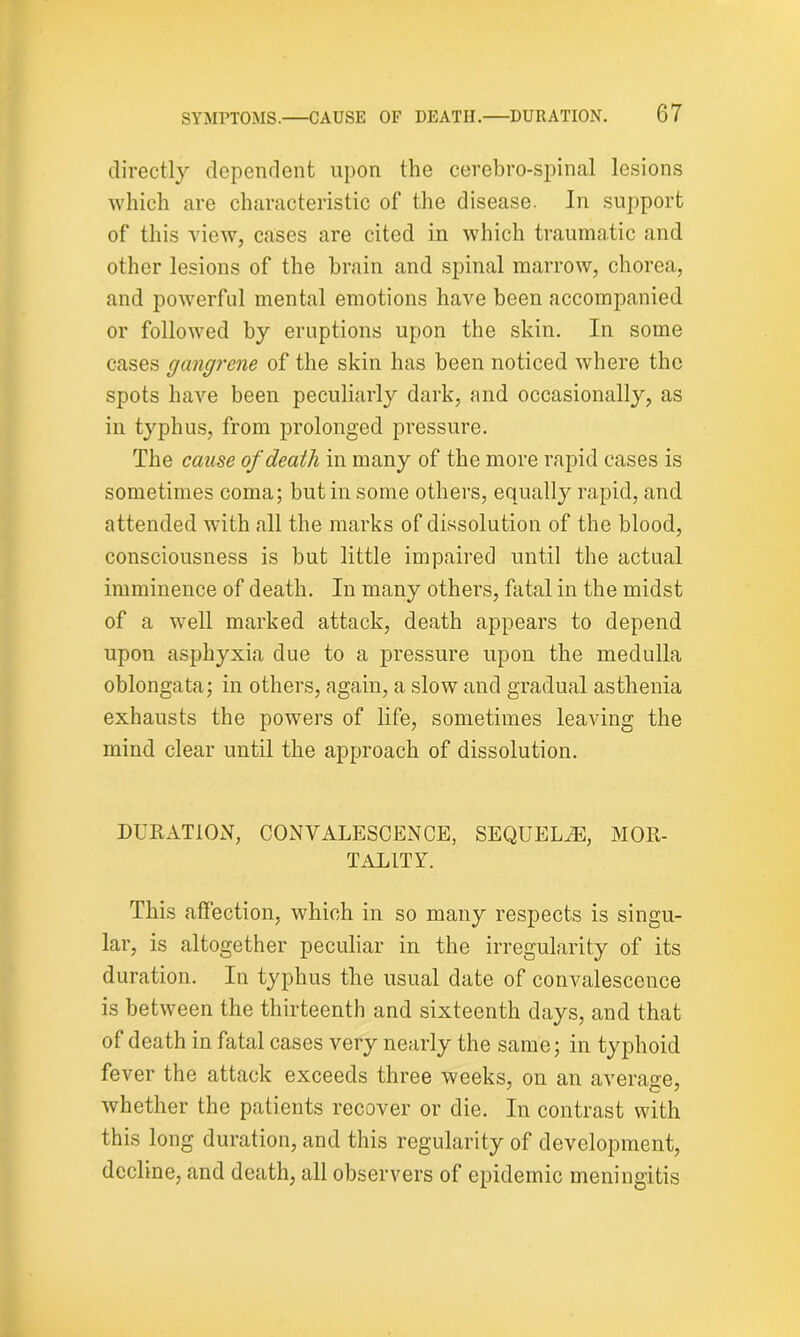 directly dependent upon the cerebro-spinal lesions which are characteristic of the disease. In support of this view, cases are cited in which traumatic and other lesions of the brain and spinal marrow, chorea, and powerful mental emotions have been accompanied or followed by eruptions upon the skin. In some cases gangrene of the skin has been noticed where the spots have been peculiarly dark, and occasionally, as in typhus, from prolonged pressure. The cause of death in many of the more rapid cases is sometimes coma; but in some others, equally rapid, and attended with all the marks of dissolution of the blood, consciousness is but little impaired until the actual imminence of death. In many others, fatal in the midst of a well marked attack, death appears to depend upon asphyxia due to a pressure upon the medulla oblongata; in others, again, a slow and gradual asthenia exhausts the powers of life, sometimes leaving the mind clear until the approach of dissolution. DURATION, CONVALESCENCE, SEQUELiE, MOR- TALITY. This affection, which in so many respects is singu- lar, is altogether peculiar in the irregularity of its duration. In typhus the usual date of convalescence is between the thirteenth and sixteenth days, and that of death in fatal cases very nearly the same; in typhoid fever the attack exceeds three weeks, on an average, whether the patients recover or die. In contrast with this long duration, and this regularity of development, decline, and death, all observers of epidemic meningitis