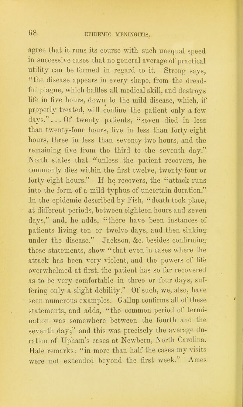 agree that it runs its course with such unequal speed in successive cases that no general average of practical utility can be formed in regard to it. Strong says, “the disease appears in every shape, from the dread- ful plague, which baffles all medical skill, and destroys life in five hours, down to the mild disease, which, if properly treated, will confine the patient only a few days.” ... Of twenty patients, “seven died in less than twenty-four hours, five in less than forty-eight hours, three in less than seventy-two hours, and the remaining five from the third to the seventh day.” North states that “unless the patient recovers, he commonly dies within the first twelve, twenty-four or forty-eight hours.” If he recovers, the “attack runs into the form of a mild typhus of uncertain duration.” In the epidemic described by Fish, “death took place, at different periods, between eighteen hours and seven days,” and, he adds, “there have been instances of patients living ten or twelve days, and then sinking under the disease.” Jackson, &c. besides confirming these statements, show “that even in cases where the attack has been very violent, and the powers of life overwhelmed at first, the patient has so far recovered as to be very comfortable in three or four days, suf- fering only a slight debility.” Of such, we, also, have seen numerous examples. Gallup confirms all of these statements, and adds, “the common period of termi- nation was somewhere between the fourth and the seventh day;” and this was precisely the average du- ration of Upham’s cases at Newbern, North Carolina. Ilale remarks: “in more than half the cases my visits were not extended beyond the first week.” Ames