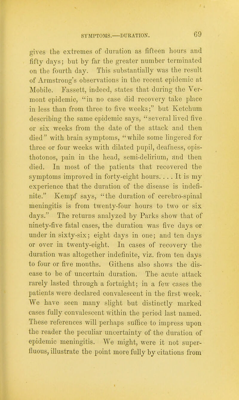 gives the extremes of duration as fifteen hours and O fifty days; but by far the greater number terminated on the fourth day. This substantially was the result of Armstrong’s observations in the recent epidemic at Mobile. Fassett, indeed, states that during the Ver- mont epidemic, “in no case did recovery take place in less than from three to five weeks;” but Ketchum describing the same epidemic says, “several lived five or six weeks from the date of the attack and then died” with brain symptoms, “while some lingered for three or four weeks with dilated pupil, deafness, opis- thotonos, pain in the head, semi-delirium, and then died. In most of the patients that recovered the symptoms improved in forty-eight hours. ... It is my experience that the duration of the disease is indefi- nite.” Kempf says, “the duration of cerebro-spinal meningitis is from twenty-four hours to two or six days.” The returns analyzed by Parks show that of ninety-five fatal cases, the duration was five days or under in sixty-six; eight days in one; and ten days or over in twenty-eight. In cases of recovery the duration was altogether indefinite, viz. from ten days to four or five months. Githens also shows the dis- ease to be of uncertain duration. The acute attack rarely lasted through a fortnight; in a few cases the patients were declared convalescent in the first week. We have seen many slight but distinctly marked cases fully convalescent within the period last named. These references will perhaps suffice to impress upon the reader the peculiar uncertainty of the duration of epidemic meningitis. We might, were it not super- fluous, illustrate the point more fully by citations from