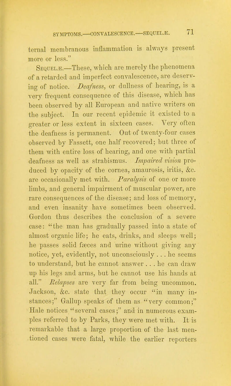 SYMPTOMS.—CONVALESCENCE.—SEQUELiE. ternal membranous inflammation is always present more or less.” Sequelae.—These, which are merely the phenomena of a retarded and imperfect convalescence, are deserv- ing of notice. Deafness, or dullness of hearing, is a very frequent consequence of this disease, which has been observed by all European and native writers on the subject. In our recent epidemic it existed to a greater or less extent in sixteen cases. Very often the deafness is permanent. Out of twenty-four cases observed by Fassett, one half recovered; but three of them with entire loss of hearing, and one with partial deafness as well as strabismus. Impaired vision pro- duced by opacity of the cornea, amaurosis, iritis, &c. are occasionally met with. Paralysis of one or more limbs, and general impairment of muscular power, are rare consequences of the disease; and loss of memory, and even insanity have sometimes been observed. Gordon thus describes the conclusion of a severe case: “the man has gradually passed into a state of almost organic life; he eats, drinks, and sleeps well; he passes solid faeces and urine without giving any notice, yet, evidently, not unconsciously ... he seems to understand, but he cannot answer ... he can draw up his legs and arms, but he cannot use his hands at all.” Delapses are very far from being uncommon. Jackson, &c. state that they occur “in many in- stances;” Gallup speaks of them as “very common;” ITale notices “several cases;” and in numerous exam- ples referred to by Parks, they were met with. It is remarkable that a large proportion of the last men- tioned cases were fatal, while the earlier reporters