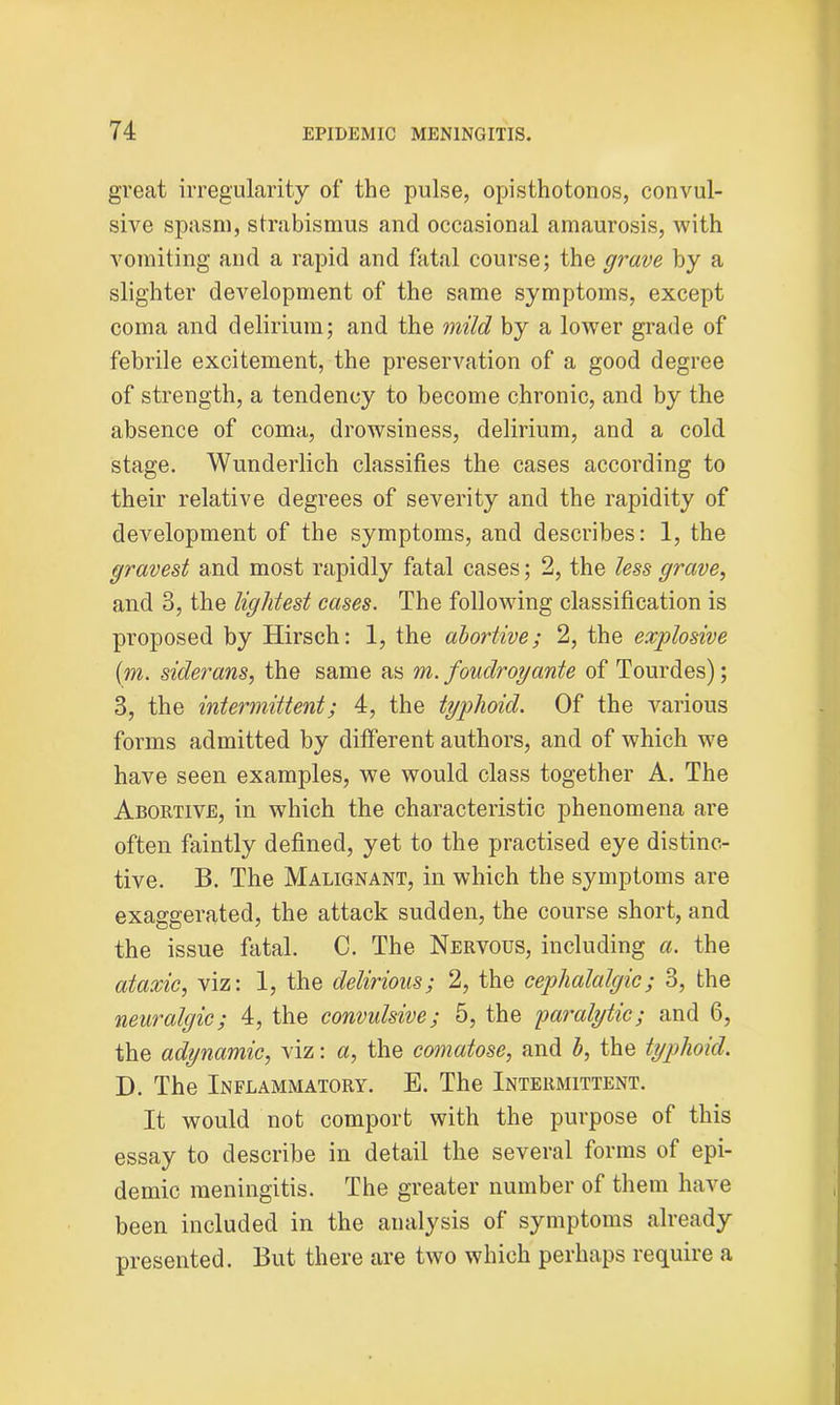great irregularity of the pulse, opisthotonos, convul- sive spasm, strabismus and occasional amaurosis, with vomiting and a rapid and fatal course; the grave by a slighter development of the same symptoms, except coma and delirium; and the mild by a lower grade of febrile excitement, the preservation of a good degree of strength, a tendency to become chronic, and by the absence of coma, drowsiness, delirium, and a cold stage. Wunderlich classifies the cases according to their relative degrees of severity and the rapidity of development of the symptoms, and describes: 1, the graved and most rapidly fatal cases; 2, the less grave, and 3, the lightest cases. The following classification is proposed by Hirsch: 1, the abortive; 2, the explosive (m. siderans, the same as m. foudroyante of Tourdes); 3, the intermittent; 4, the typhoid. Of the various forms admitted by different authors, and of which wre have seen examples, we would class together A. The Abortive, in which the characteristic phenomena are often faintly defined, yet to the practised eye distinc- tive. B. The Malignant, in which the symptoms are exaggerated, the attack sudden, the course short, and the issue fatal. C. The Nervous, including a. the ataxic, viz: 1, the delirious; 2, the cephalalgic; 3, the neuralgic; 4, the convulsive; 5, the paralytic; and 6, the adynamic, viz: a, the comatose, and b, the typhoid. D. The Inflammatory. E. The Intermittent. It would not comport with the purpose of this essay to describe in detail the several forms of epi- demic meningitis. The greater number of them have been included in the analysis of symptoms already presented. But there are two which perhaps require a