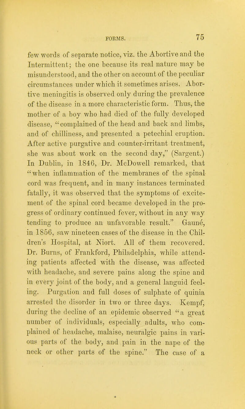 few words of separate notice, viz. the Abortive and the Intermittent; the one because its real nature may be misunderstood, and the other on account of the peculiar circumstances under which it sometimes arises. Abor- tive meningitis is observed only during the prevalence of the disease in a more characteristic form. Thus, the mother of a boy who had died of the fully developed disease, “complained of the head and back and limbs, and of chilliness, and presented a petechial eruption. After active purgative and counter-irritant treatment, she was about work on the second day,” (Sargent.) In Dublin, in 1846, Dr. McDowell remarked, that “when inflammation of the membranes of the spinal cord was frequent, and in many instances terminated fatally, it was observed that the symptoms of excite- ment of the spinal cord became developed in the pro- gress of ordinary continued fever, without in any way tending to produce an unfavorable result.” Gaune, in 1856, saw nineteen cases of the disease in the Chil- dren’s Hospital, at Niort. All of them recovered. Dr. Burns, of Frankford, Philadelphia, while attend- ing patients affected with the disease, was affected with headache, and severe pains along the spine and in every joint of the body, and a general languid feel- ing. Purgation and full doses of sulphate of quinia arrested the disorder in two or three days. Kempf, during the decline of an epidemic observed “a great number of individuals, especially adults, who com- plained of headache, malaise, neuralgic pains in vari- ous parts of the body, and pain in the nape of the neck or other parts of the spine.” The case of a