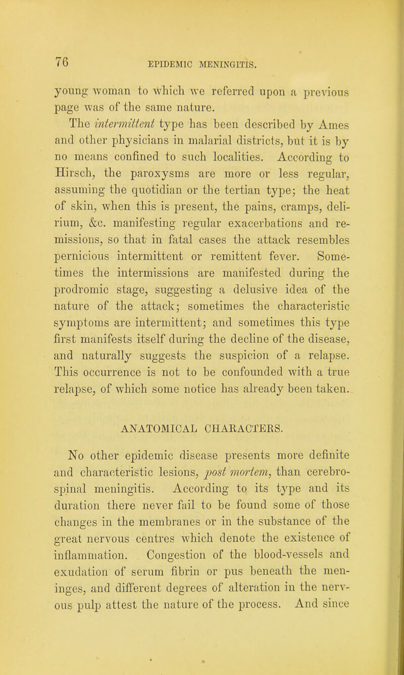 young woman to which we referred upon a previous page was of the same nature. The intermittent type has been described by Ames and other physicians in malarial districts, but it is by no means confined to such localities. According to Hirsch, the paroxysms are more or less regular, assuming the quotidian or the tertian type; the heat of skin, when this is present, the pains, cramps, deli- rium, &c. manifesting regular exacerbations and re- missions, so that in fatal cases the attack resembles pernicious intermittent or remittent fever. Some- times the intermissions are manifested during the prodromic stage, suggesting a delusive idea of the nature of the attack; sometimes the characteristic symptoms are intermittent; and sometimes this type first manifests itself during the decline of the disease, and naturally suggests the suspicion of a relapse. This occurrence is not to be confounded with a true relapse, of which some notice has already been taken. ANATOMICAL CHARACTERS. No other epidemic disease presents more definite and characteristic lesions, post mortem, than cerebro- spinal meningitis. According to its type and its duration there never fail to be found some of those changes in the membranes or in the substance of the great nervous centres which denote the existence of inflammation. Congestion of the blood-vessels and exudation of serum fibrin or pus beneath the men- inges, and different degrees of alteration in the nerv- ous pulp attest the nature of the process. And since