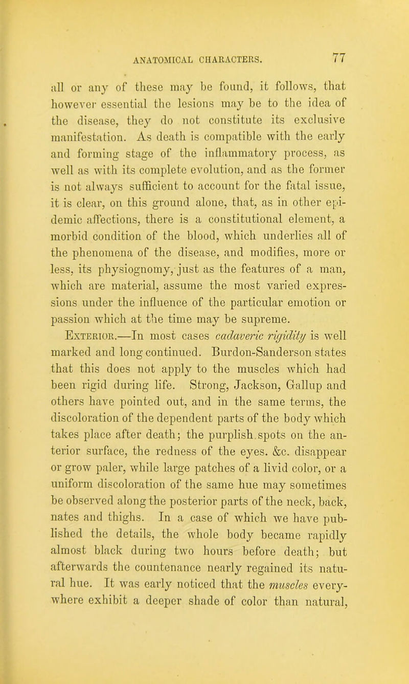 all or any of these may be found, it follows, that however essential the lesions may be to the idea of the disease, they do not constitute its exclusive manifestation. As death is compatible with the early and forming stage of the inflammatory process, as well as with its complete evolution, and as the former is not always sufficient to account for the fatal issue, it is clear, on this ground alone, that, as in other epi- demic affections, there is a constitutional element, a morbid condition of the blood, which underlies all of the phenomena of the disease, and modifies, more or less, its physiognomy, just as the features of a man, which are material, assume the most varied expres- sions under the influence of the particular emotion or passion which at the time may be supreme. Exterior.—In most cases cadaveric rigidity is well marked and long continued. Burdon-Sanderson states that this does not apply to the muscles Avhich had been rigid during life. Strong, Jackson, Gallup and others have pointed out, and in the same terms, the discoloration of the dependent parts of the body which takes place after death; the purplish.spots on the an- terior surface, the redness of the eyes. &c. disappear or grow paler, while large patches of a livid color, or a uniform discoloration of the same hue may sometimes be observed along the posterior parts of the neck, back, nates and thighs. In a case of which we have pub- lished the details, the whole body became rapidly almost black during two hours before death; but afterwards the countenance nearly regained its natu- ral hue. It was early noticed that the muscles every- where exhibit a deeper shade of color than natural,