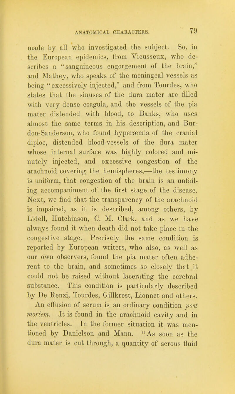 made by all who investigated the subject. So, in the European epidemics, from Vieusseux, who de- scribes a “sanguineous engorgement of the brain,” and Mathey, who speaks of the meningeal vessels as being “excessively injected,” and from Tourdes, who states that the sinuses of the dura mater are filled with very dense coagula, and the vessels of the pia mater distended with blood, to Banks, who uses almost the same terms in his description, and Bur- don-Sanderson, who found hypersemia of the cranial diploe, distended blood-vessels of the dura mater whose internal surface was highly colored and mi- nutely injected, and excessive congestion of the arachnoid covering the hemispheres,—the testimony is uniform, that congestion of the brain is an unfail- ing accompaniment of the first stage of the disease. Next, we find that the transparency of the arachnoid is impaired, as it is described, among others, by Lidell, Hutchinson, C. M. Clark, and as we have always found it when death did not take place in the congestive stage. Precisely the same condition is reported by European writers, who also, as well as our own observers, found the pia mater often adhe- rent to the brain, and sometimes so closely that it could not be raised without lacerating the cerebral substance. This condition is particularly described by He Renzi, Tourdes, Gillkrest, Lionnet and others. An effusion of serum is an ordinary condition post mortem. It is found in the arachnoid cavity and in the ventricles. In the former situation it was men- tioned by Danielson and Mann. “As soon as the dura mater is cut through, a quantity of serous fluid