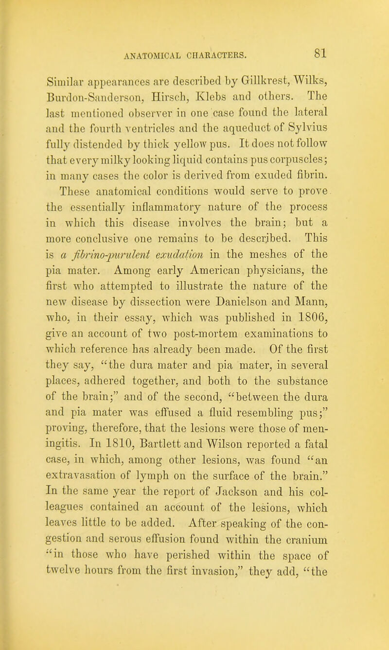 Similar appearances are described by Gillkrest, Wilks, Burdon-Sanderson, Hirsch, Klebs and others. The last mentioned observer in one case found the lateral and the fourth ventricles and the aqueduct of Sylvius fully distended by thick yellow pus. It does not follow that every milky looking liquid contains pus corpuscles; in many cases the color is derived from exuded fibrin. These anatomical conditions would serve to prove the essentially inflammatory nature of the process in which this disease involves the brain; but a more conclusive one remains to be described. This is a ftbrino-pundent exudation in the meshes of the pia mater. Among early American physicians, the first who attempted to illustrate the nature of the new disease by dissection were Danielson and Mann, who, in their essay, which was published in 1806, give an account of two post-mortem examinations to which reference has already been made. Of the first they say, “the dura mater and pia mater, in several places, adhered together, and both to the substance of the brain;” and of the second, “between the dura and pia mater was effused a fluid resembling pus;” proving, therefore, that the lesions were those of men- ingitis. In 1810, Bartlett and Wilson reported a fatal case, in which, among other lesions, was found “an extravasation of lymph on the surface of the brain.” In the same year the report of Jackson and his col- leagues contained an account of the lesions, which leaves little to be added. After speaking of the con- gestion and serous effusion found within the cranium “in those who have perished within the space of twelve hours from the first invasion,” they add, “the