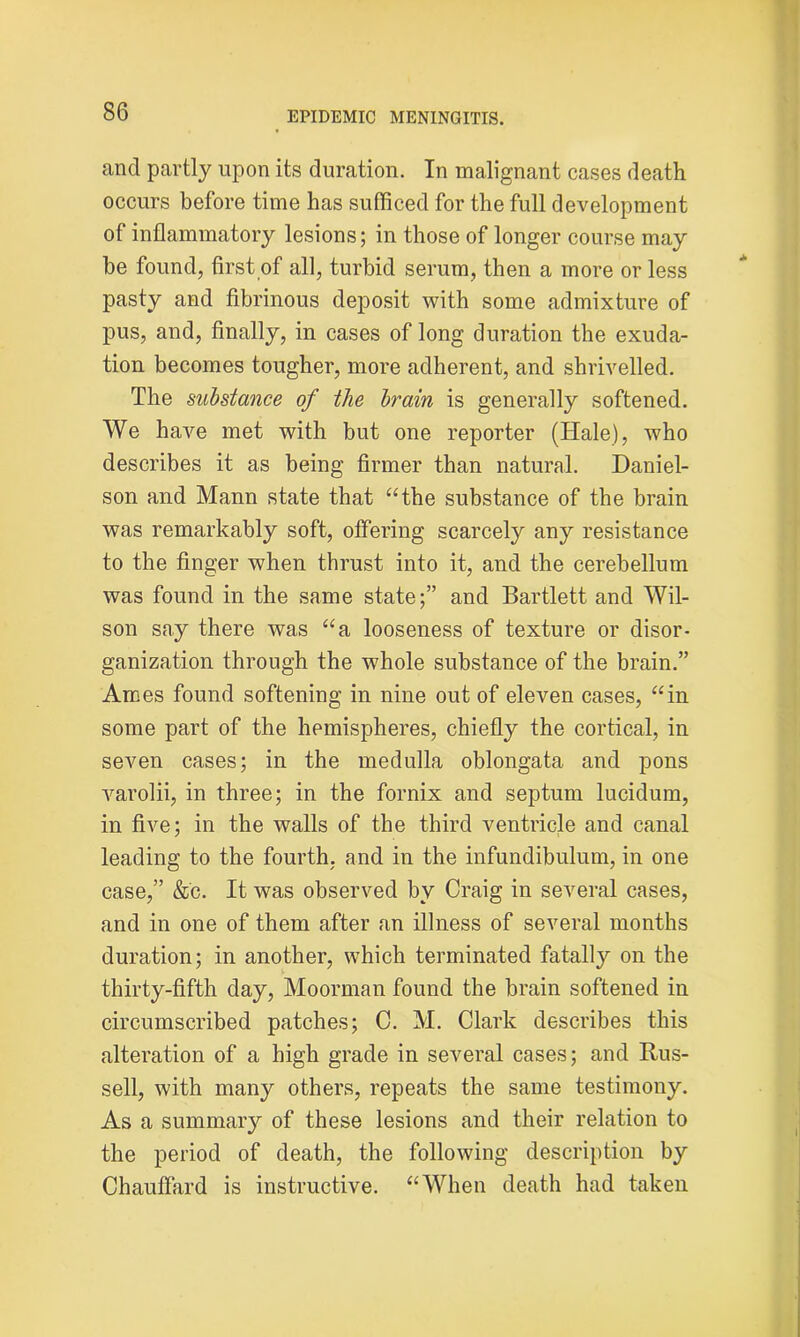 and partly upon its duration. In malignant cases death occurs before time has sufficed for the full development of inflammatory lesions; in those of longer course may be found, first of all, turbid serum, then a more or less pasty and fibrinous deposit with some admixture of pus, and, finally, in cases of long duration the exuda- tion becomes tougher, more adherent, and shrivelled. The substance of the brain is generally softened. We have met with but one reporter (Hale), who describes it as being firmer than natural. Daniel- son and Mann state that “the substance of the brain was remarkably soft, offering scarcely any resistance to the finger when thrust into it, and the cerebellum was found in the same state;” and Bartlett and Wil- son say there was “a looseness of texture or disor- ganization through the whole substance of the brain.” Ames found softening in nine out of eleven cases, “in some part of the hemispheres, chiefly the cortical, in seven cases; in the medulla oblongata and pons varolii, in three; in the fornix and septum lucidum, in five; in the walls of the third ventricle and canal leading to the fourth, and in the infundibulum, in one case,” &c. It was observed by Craig in several cases, and in one of them after an illness of several months duration; in another, which terminated fatally on the thirty-fifth day, Moorman found the brain softened in circumscribed patches; C. M. Clark describes this alteration of a high grade in several cases; and Rus- sell, with many others, repeats the same testimony. As a summary of these lesions and their relation to the period of death, the following description by Chauffard is instructive. “When death had taken