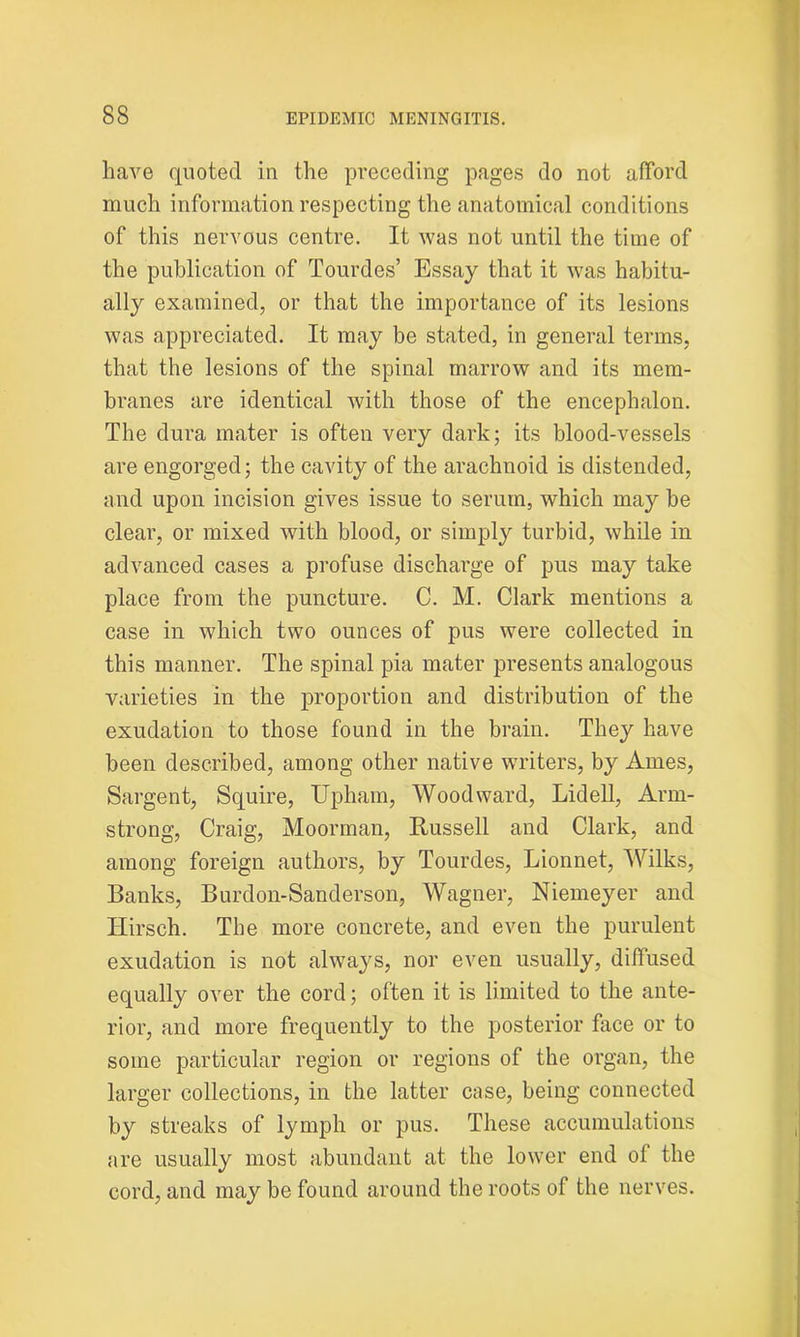 have quoted in the preceding pages do not afford much information respecting the anatomical conditions of this nervous centre. It was not until the time of the publication of Tourdes’ Essay that it was habitu- ally examined, or that the importance of its lesions was appreciated. It may be stated, in general terms, that the lesions of the spinal marrow and its mem- branes are identical with those of the encephalon. The dura mater is often very dark; its blood-vessels are engorged; the cavity of the arachnoid is distended, and upon incision gives issue to serum, which may he clear, or mixed with blood, or simply turbid, while in advanced cases a profuse discharge of pus may take place from the puncture. C. M. Clark mentions a case in which two ounces of pus were collected in this manner. The spinal pia mater presents analogous varieties in the proportion and distribution of the exudation to those found in the brain. They have been described, among other native writers, by Ames, Sargent, Squire, Upham, Woodward, Lidell, Arm- strong, Craig, Moorman, Russell and Clark, and among foreign authors, by Tourdes, Lionnet, Wilks, Banks, Burdon-Sanderson, Wagner, Niemeyer and ITirsch. The more concrete, and even the purulent exudation is not always, nor even usually, diffused equally over the cord; often it is limited to the ante- rior, and more frequently to the posterior face or to some particular region or regions of the organ, the larger collections, in the latter case, being connected by streaks of lymph or pus. These accumulations are usually most abundant at the lower end of the cord, and may be found around the roots of the nerves.