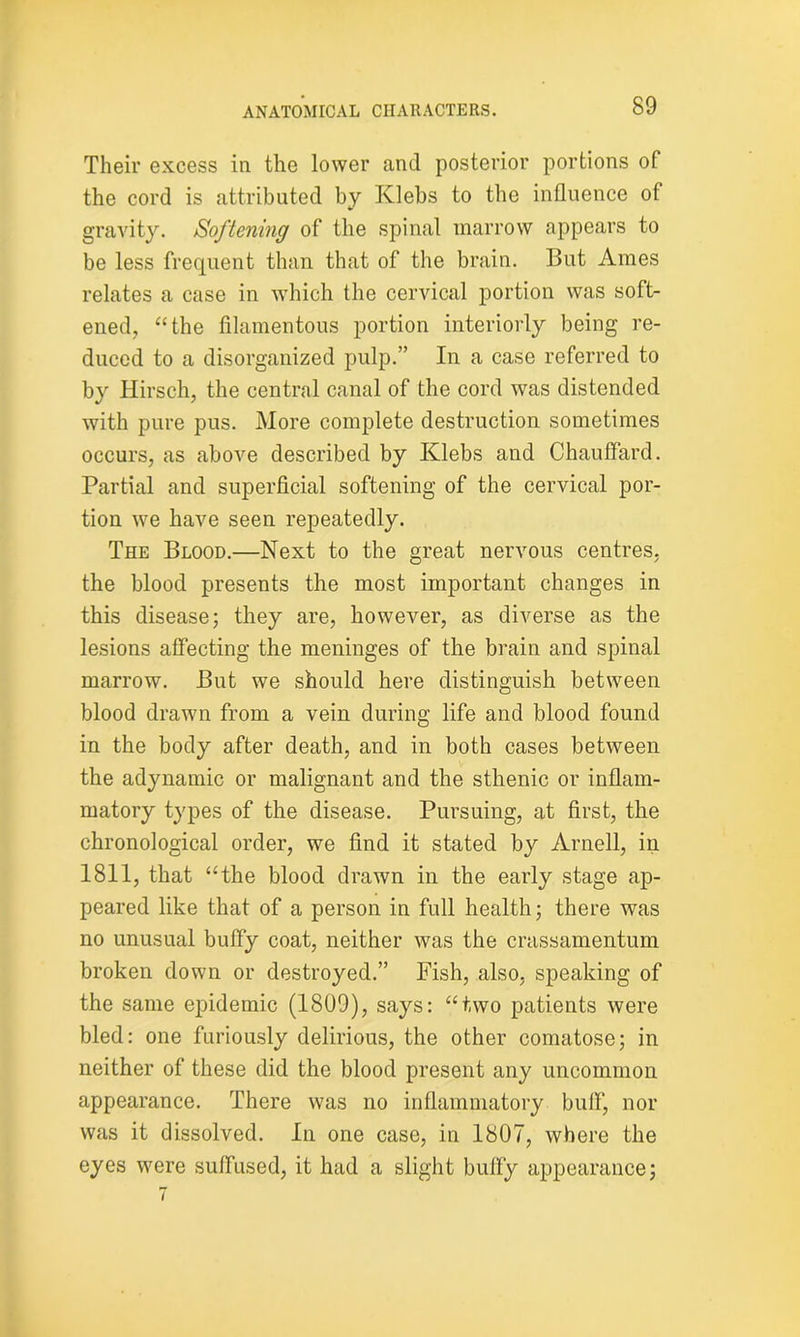 Their excess in the lower and posterior portions of the cord is attributed by Klebs to the influence of gravity. Softening of the spinal marrow appears to be less frequent than that of the brain. But Ames relates a case in which the cervical portion was soft- ened, “the filamentous portion interiorly being re- duced to a disorganized pulp.” In a case referred to by Hirsch, the central canal of the cord was distended with pure pus. More complete destruction sometimes occurs, as above described by Klebs and Chauflard. Partial and superficial softening of the cervical por- tion we have seen repeatedly. The Blood.—Next to the great nervous centres, the blood presents the most important changes in this disease; they are, however, as diverse as the lesions affecting the meninges of the brain and spinal marrow. But we should here distinguish between blood drawn from a vein during life and blood found in the body after death, and in both cases between the adynamic or malignant and the sthenic or inflam- matory types of the disease. Pursuing, at first, the chronological order, we find it stated by Arnell, in 1811, that “the blood drawn in the early stage ap- peared like that of a person in full health; there was no unusual bulfy coat, neither was the crassamentum broken down or destroyed.” Fish, also, speaking of the same epidemic (1809), says: “two patients were bled: one furiously delirious, the other comatose; in neither of these did the blood present any uncommon appearance. There was no inflammatory bull, nor was it dissolved. In one case, in 1807, where the eyes were suffused, it had a slight bully appearance;