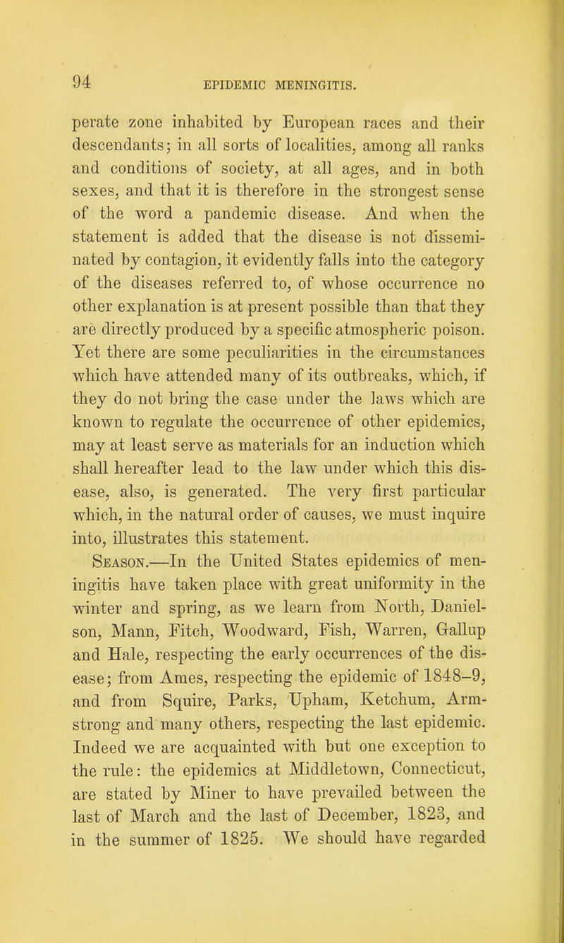 perate zone inhabited by European races and their descendants; in all sorts of localities, among all ranks and conditions of society, at all ages, and in both sexes, and that it is therefore in the strongest sense of the word a pandemic disease. And when the statement is added that the disease is not dissemi- nated by contagion, it evidently falls into the category of the diseases referred to, of whose occurrence no other explanation is at present possible than that they are directly produced by a specific atmospheric poison. Yet there are some peculiarities in the circumstances which have attended many of its outbreaks, which, if they do not bring the case under the laws which are known to regulate the occurrence of other epidemics, may at least serve as materials for an induction which shall hereafter lead to the law under which this dis- ease, also, is generated. The very first particular which, in the natural order of causes, we must inquire into, illustrates this statement. Season.—In the United States epidemics of men- ingitis have taken place with great uniformity in the winter and spring, as we learn from North, Daniel- son, Mann, Fitch, Woodward, Fish, Warren, Gallup and Hale, respecting the early occurrences of the dis- ease; from Ames, respecting the epidemic of 1848-9, and from Squire, Parks, Upham, Ivetchum, Arm- strong and many others, respecting the last epidemic. Indeed we are acquainted with but one exception to the rule: the epidemics at Middletown, Connecticut, are stated by Miner to have prevailed between the last of March and the last of December, 1823, and in the summer of 1825. We should have regarded