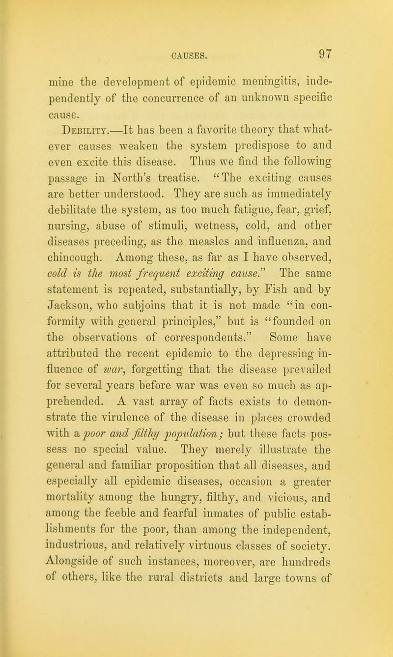 mine the development of epidemic meningitis, inde- pendently of the concurrence of an unknown specific cause. Debility.—It has been a favorite theory that what- ever causes weaken the system predispose to and even excite this disease. Thus we find the following passage in North’s treatise. “The exciting causes are better understood. They are such as immediately debilitate the system, as too much fatigue, fear, grief, nursing, abuse of stimuli, wetness, cold, and other diseases preceding, as the measles and influenza, and chincough. Among these, as far as I have observed, cold is the most frequent exciting caused The same statement is repeated, substantially, by Fish and by Jackson, who subjoins that it is not made “in con- formity with general principles,” but is “founded on the observations of correspondents.” Some have attributed the recent epidemic to the depressing in- fluence of war, forgetting that the disease prevailed for several years before war was even so much as ap- prehended. A vast array of facts exists to demon- strate the virulence of the disease in places crowded with a poor and filthy population; but these facts pos- sess no special value. They merely illustrate the general and familiar proposition that all diseases, and especially all epidemic diseases, occasion a greater mortality among the hungry, filthy, and vicious, and among the feeble and fearful inmates of public estab- lishments for the poor, than among the independent, industrious, and relative!}' virtuous classes of society. Alongside of such instances, moreover, are hundreds of others, like the rural districts and large towns of