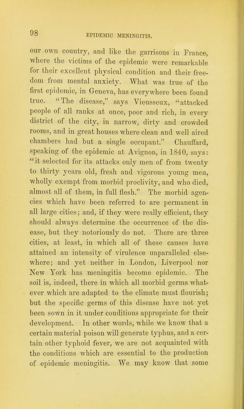EPIDEMIC MENINGITIS. our own country, and like the garrisons in France, where the victims of the epidemic were remarkable for their excellent physical condition and their free- dom from mental anxiety. What was true of the first epidemic, in Geneva, has everywhere been found true. “The disease,” says Vieusseux, “attacked people of all ranks at once, poor and rich, in every district of the city, in narrow, dirty and crowded rooms, and in great houses where clean and well aired chambers had but a single occupant.” Chauffard, speaking of the epidemic at Avignon, in 1840, says: “it selected for its attacks only men of from twenty to thirty years old, fresh and vigorous young men, wholly exempt from morbid proclivity, and who died, almost all of them, in full flesh.” The morbid agen- cies which have been referred to are permanent in all large cities; and, if they were really efficient, they should always determine the occurrence of the dis- ease, but they notoriously do not. There are three cities, at least, in which all of these causes have attained an intensity of virulence unparalleled else- where; and yet neither in London, Liverpool nor New York has meningitis become epidemic. The soil is, indeed, there in which all morbid germs what- ever which are adapted to the climate must flourish; but the specific germs of this disease have not yet been sown in it under conditions appropriate for their development. In other words, while we know that a certain material poison will generate typhus, and a cer- tain other typhoid fever, we are not acquainted with the conditions which are essential to the production of epidemic meningitis. We may know that some