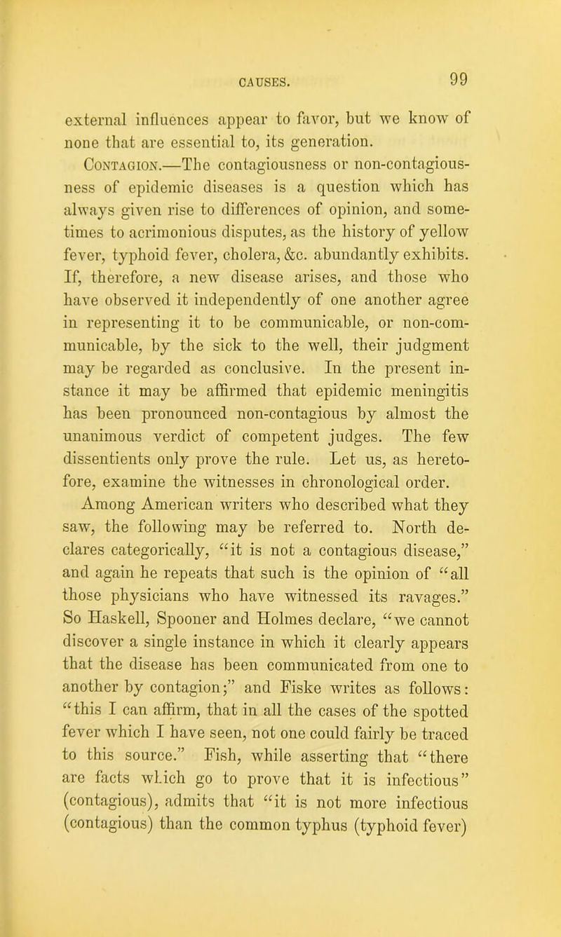 external influences appear to favor, but we know of none that are essential to, its generation. Contagion.—The contagiousness or non-contagious- ness of epidemic diseases is a question which has always given rise to differences of opinion, and some- times to acrimonious disputes, as the history of yellow fever, typhoid fever, cholera, &c. abundantly exhibits. If, therefore, a new disease arises, and those who have observed it independently of one another agree in representing it to be communicable, or non-com- municable, by the sick to the well, their judgment may be regarded as conclusive. In the present in- stance it may be affirmed that epidemic meningitis has been pronounced non-contagious by almost the unanimous verdict of competent judges. The few dissentients only prove the rule. Let us, as hereto- fore, examine the witnesses in chronological order. Among American writers who described what they saw, the following may be referred to. North de- clares categorically, “it is not a contagious disease,” and again he repeats that such is the opinion of “all those physicians who have witnessed its ravages.” So Haskell, Spooner and Holmes declare, “we cannot discover a single instance in which it clearly appears that the disease has been communicated from one to another by contagion;” and Fiske writes as follows: “this I can affirm, that in all the cases of the spotted fever which I have seen, not one could fairly be traced to this source.” Fish, while asserting that “there are facts which go to prove that it is infectious” (contagious), admits that “it is not more infectious (contagious) than the common typhus (typhoid fever)