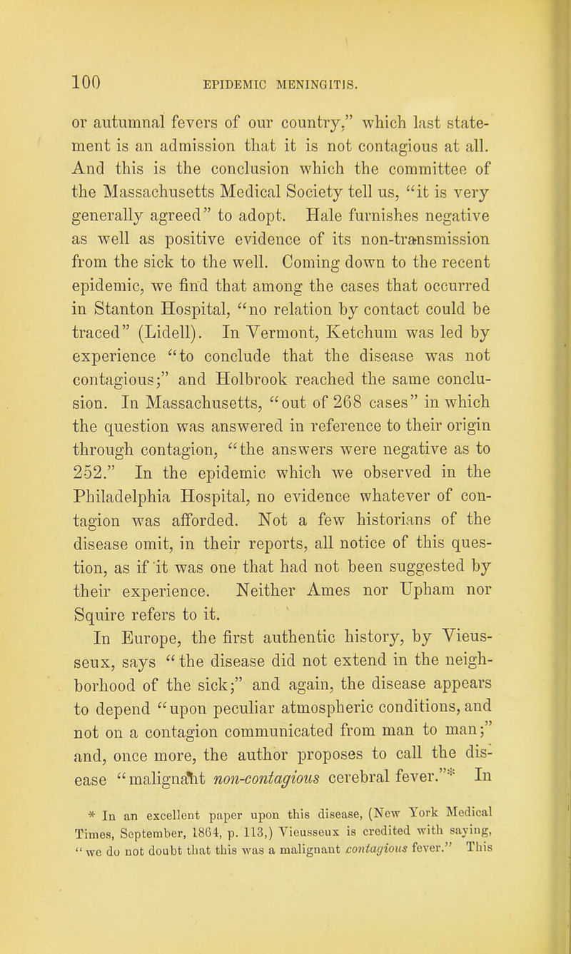 or autumnal fevers of our country,” which last state- ment is an admission that it is not contagious at all. And this is the conclusion which the committee of the Massachusetts Medical Society tell us, “it is very generally agreed” to adopt. Hale furnishes negative as well as positive evidence of its non-transmission from the sick to the well. Coming down to the recent epidemic, we find that among the cases that occurred in Stanton Hospital, “no relation by contact could be traced” (Lidell). In Vermont, Ketchum was led by experience “to conclude that the disease was not contagious;” and Holbrook reached the same conclu- sion. In Massachusetts, “out of 268 cases” in which the question was answered in reference to their origin through contagion, “the answers were negative as to 252.” In the epidemic which we observed in the Philadelphia Hospital, no evidence whatever of con- tagion was afforded. Not a few historians of the disease omit, in their reports, all notice of this ques- tion, as if it was one that had not been suggested by their experience. Neither Ames nor Upham nor Squire refers to it. In Europe, the first authentic history, by Vieus- seux, says “ the disease did not extend in the neigh- borhood of the sick;” and again, the disease appears to depend “upon peculiar atmospheric conditions, and not on a contagion communicated from man to man;” and, once more, the author proposes to call the dis- ease “malignant non-contagious cerebral fever.’ In * In an excellent paper upon this disease, (New lork Medical Times, September, 1864, p. 113,) Vieusseux is credited with saying, “ wc do not doubt that this was a malignant contagious fever.” This