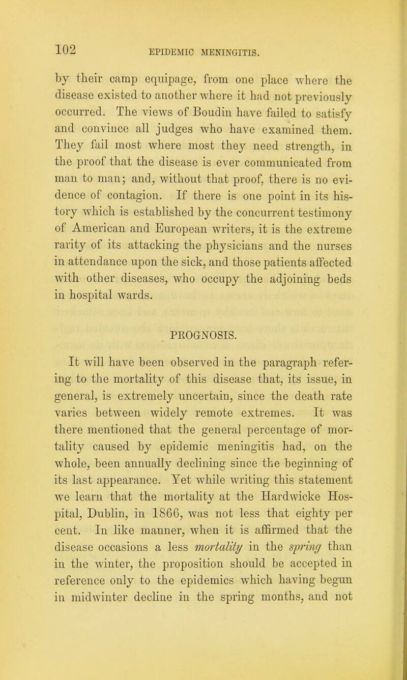 by their camp equipage, from one place where the disease existed to another where it had not previously occurred. The views of Boudin have failed to satisfy and convince all judges who have examined them. They fail most where most they need strength, in the proof that the disease is ever communicated from man to man; and, without that proof, there is no evi- dence of contagion. If there is one point in its his- tory which is established by the concurrent testimony of American and European writers, it is the extreme rarity of its attacking the physicians and the nurses in attendance upon the sick, and those patients affected with other diseases, who occupy the adjoining beds in hospital wards. PROGNOSIS. It will have been observed in the paragraph refer- ing to the mortality of this disease that, its issue, in general, is extremely uncertain, since the death rate varies between widely remote extremes. It was there mentioned that the general percentage of mor- tality caused by epidemic meningitis had, on the whole, been annually declining since the beginning of its last appearance. Yet while writing this statement we learn that the mortality at the Hardwicke Hos- pital, Dublin, in 1866, was not less that eighty per cent. In like manner, when it is affirmed that the disease occasions a less mortality in the spring than in the winter, the proposition should be accepted in reference only to the epidemics which having begun in midwinter decline in the spring months, and not