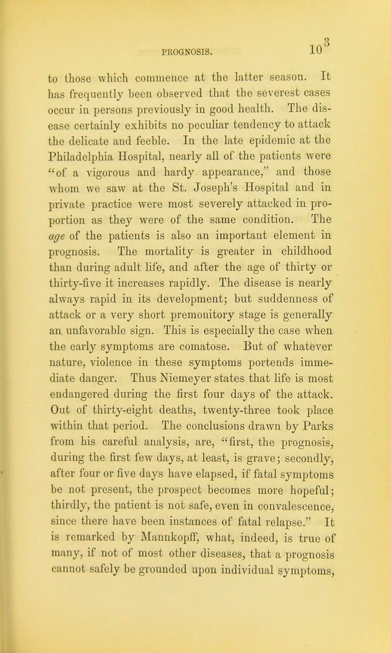 to those which commence at the latter season. It has frequently been observed that the severest cases occur in persons previously in good health. The dis- ease certainly exhibits no peculiar tendency to attack the delicate and feeble. In the late epidemic at the Philadelphia Hospital, nearly all of the patients were “of a vigorous and hardy appearance,” and those whom we saw at the St. Joseph’s Hospital and in private practice were most severely attacked in pro- portion as they were of the same condition. The age of the patients is also an important element in prognosis. The mortality is greater in childhood than during adult life, and after the age of thirty or thirty-five it increases rapidly. The disease is nearly always rapid in its development; but suddenness of attack or a very short premonitory stage is generally an unfavorable sign. This is especially the case when the early symptoms are comatose. But of whatever nature, violence in these symptoms portends imme- diate danger. Thus Niemeyer states that life is most endangered during the first four days of the attack. Out of thirty-eight deaths, twenty-three took place within that period. The conclusions drawn by Parks from his careful analysis, are, “first, the prognosis, during the first few days, at least, is grave; secondly, after four or five days have elapsed, if fatal symptoms be not present, the prospect becomes more hopeful; thirdly, the patient is not safe, even in convalescence, since there have been instances of fatal relapse.” It is remarked by Mannkopff, what, indeed, is true of many, if not of most other diseases, that a prognosis cannot safely be grounded upon individual symptoms,