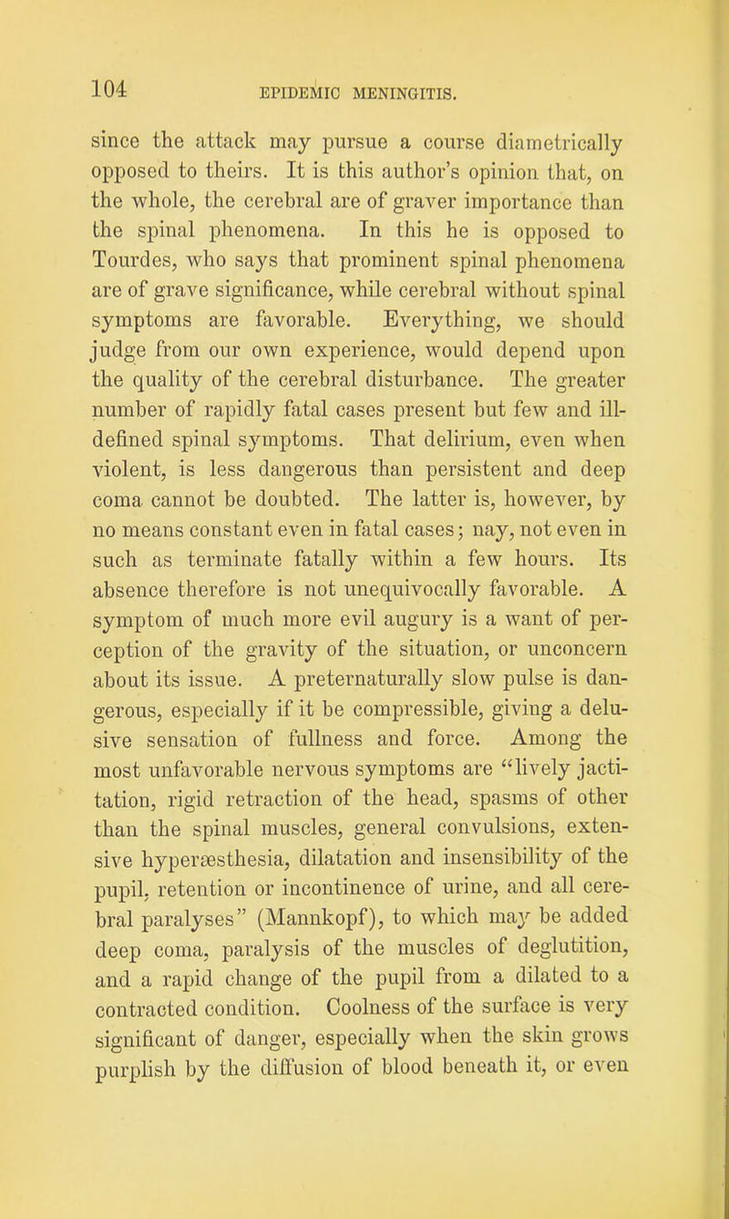 since the attack may pursue a course diametrically opposed to theirs. It is this author’s opinion that, on the whole, the cerebral are of graver importance than the spinal phenomena. In this he is opposed to Tourdes, who says that prominent spinal phenomena are of grave significance, while cerebral without spinal symptoms are favorable. Everything, we should judge from our own experience, would depend upon the quality of the cerebral disturbance. The greater number of rapidly fatal cases present but few and ill- defined spinal symptoms. That delirium, even when violent, is less dangerous than persistent and deep coma cannot be doubted. The latter is, however, by no means constant even in fatal cases; nay, not even in such as terminate fatally within a few hours. Its absence therefore is not unequivocally favorable. A symptom of much more evil augury is a want of per- ception of the gravity of the situation, or unconcern about its issue. A preternaturally slow pulse is dan- gerous, especially if it be compressible, giving a delu- sive sensation of fullness and force. Among the most unfavorable nervous symptoms are “lively jacti- tation, rigid retraction of the head, spasms of other than the spinal muscles, general convulsions, exten- sive hypersesthesia, dilatation and insensibility of the pupil, retention or incontinence of urine, and all cere- bral paralyses” (Manukopf), to which may be added deep coma, paralysis of the muscles of deglutition, and a rapid change of the pupil from a dilated to a contracted condition. Coolness of the surface is very significant of danger, especially when the skin grows purplish by the diffusion of blood beneath it, or even
