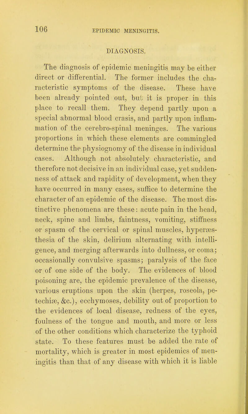 DIAGNOSIS. The diagnosis of epidemic meningitis may be either direct or differential. The former includes the cha- racteristic symptoms of the disease. These have been already pointed out, but it is proper in this place to recall them. They depend partly upon a special abnormal blood crasis, and partly upon inflam- mation of the cerebro-spinal meninges. The various proportions in which these elements are commingled determine the physiognomy of the disease in individual cases. Although not absolutely characteristic, and therefore not decisive in an individual case, yet sudden- ness of attack and rapidity of development, when they have occurred in many cases, suffice to determine the character of an epidemic of the disease. The most dis- tinctive phenomena are these: acute pain in the head, neck, spine and limbs, faintness, vomiting, stiffness or spasm of the cervical or spinal muscles, hyperses- thesia of the skin, delirium alternating with intelli- gence, and merging afterwards into dullness, or coma; occasionally convulsive spasms; paralysis of the face or of one side of the body. The evidences of blood poisoning are, the epidemic prevalence of the disease, various eruptions upon the skin (herpes, roseola, pe- techise, &c.), ecchymoses, debility out of proportion to the evidences of local disease, redness of the eyes, foulness of the tongue and mouth, and more or less of the other conditions which characterize the typhoid state. To these features must be added the rate of mortality, which is greater in most epidemics of men- ingitis than that of any disease with which it is liable