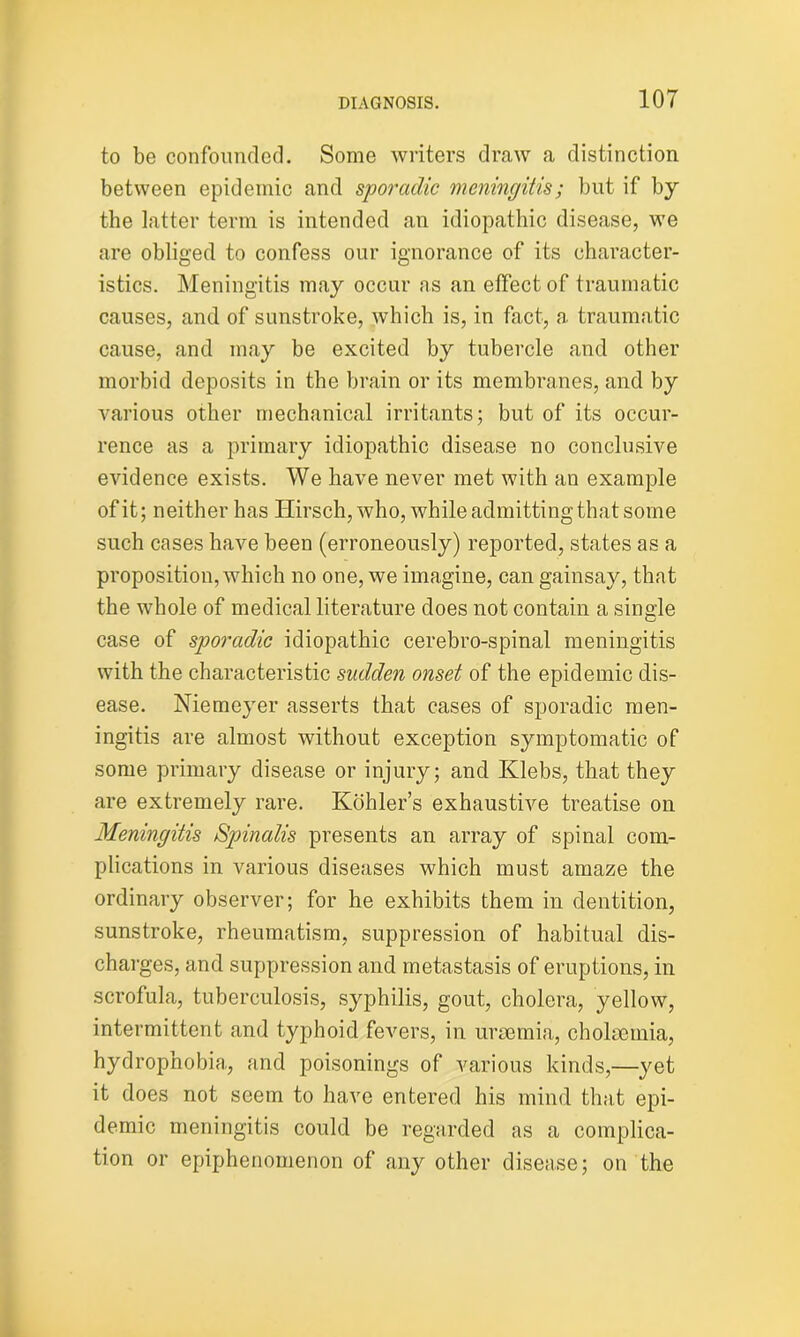 to be confounded. Some writers draw a distinction between epidemic and sporadic meningitis; but if by the latter term is intended an idiopathic disease, we are obliged to confess our ignorance of its character- istics. Meningitis may occur as an effect of traumatic causes, and of sunstroke, which is, in fact, a traumatic cause, and may be excited by tubercle and other morbid deposits in the brain or its membranes, and by various other mechanical irritants; but of its occur- rence as a primary idiopathic disease no conclusive evidence exists. We have never met with an example of it; neither has Hirsch, who, while admitting that some such cases have been (erroneously) reported, states as a proposition, which no one, we imagine, can gainsay, that the whole of medical literature does not contain a single case of sporadic idiopathic cerebro-spinal meningitis with the characteristic sudden onset of the epidemic dis- ease. Niemeyer asserts that cases of sporadic men- ingitis are almost without exception symptomatic of some primary disease or injury; and Klebs, that they are extremely rare. Kohler’s exhaustive treatise on Meningitis Spinalis presents an array of spinal com- plications in various diseases which must amaze the ordinary observer; for he exhibits them in dentition, sunstroke, rheumatism, suppression of habitual dis- charges, and suppression and metastasis of eruptions, in scrofula, tuberculosis, syphilis, gout, cholera, yellow, intermittent and typhoid fevers, in uraemia, cholaemia, hydrophobia, and poisonings of various kinds,—yet it does not seem to have entered his mind that epi- demic meningitis could be regarded as a complica- tion or epiphenomenon of any other disease; on the