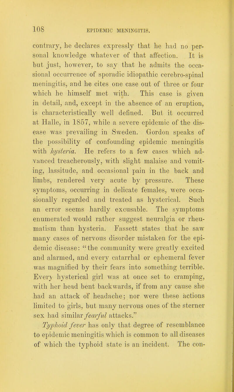 contrary, he declares expressly that he had no per- sonal knowledge whatever of that affection. It is hut just, however, to say that he admits the occa- sional occurrence of sporadic idiopathic cerebro-spinal meningitis, and he cites one case out of three or four which he himself met with. This case is given in detail, and, except in the absence of an eruption, is characteristically well defined. But it occurred at Halle, in 1857, while a severe epidemic of the dis- ease was prevailing in Sweden. Gordon speaks of the possibility of confounding epidemic meningitis with hysteria. He refers to a few cases which ad- vanced treacherously, with slight malaise and vomit- ing, lassitude, and occasional pain in the back and limbs, rendered very acute by pressure. These symptoms, occurring in delicate females, were occa- sionally regarded and treated as hysterical. Such an error seems hardly excusable. The symptoms enumerated would rather suggest neuralgia or rheu- matism than hysteria. Fassett states that he saw many cases of nervous disorder mistaken for the epi- demic disease: “the community were greatly excited and alarmed, and every catarrhal or ephemeral fever was magnified by their fears into something terrible. Every hysterical girl was at once set to cramping, with her head bent backwards, if from any cause she had an attack of headache; nor were these actions limited to girls, but many nervous ones of the sterner sex had similar fearful attacks.” Typhoid fever has only that degree of resemblance to epidemic meningitis which is common to all diseases of which the typhoid state is an incident. The con-