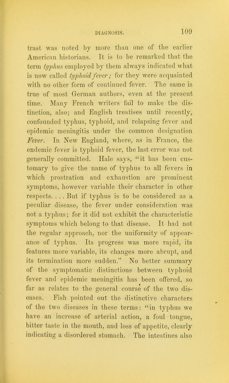 trast was noted by more than one of the earlier American historians. It is to be remarked that the term typhus employed by them always indicated what is now called typhoid fever; for they were acquainted with no other form of continued fever. The same is true of most German authors, even at the present time. Many French writers fail to make the dis- tinction, also; and English treatises until recently, confounded typhus, typhoid, and relapsing fever and epidemic meningitis under the common designation Fever. In New England, where, as in France, the endemic fever is typhoid fever, the last error was not generally committed. Hale says, “it has been cus- tomary to give the name of typhus to all fevers in which prostration and exhaustion are prominent symptoms, however variable their character in other respects. . . . But if typhus is to be considered as a peculiar disease, the fever under consideration was not a typhus; for it did not exhibit the characteristic symptoms which belong to that disease. It had not the regular approach, nor the uniformity of appear- ance of typhus. Its progress was more rapid, its features more variable, its changes more abrupt, and its termination more sudden.” No better summary of the symptomatic distinctions between typhoid fever and epidemic meningitis has been offered, so far as relates to the general course of the two dis- eases. Fish pointed out the distinctive characters of the two diseases in these terms: “in typhus we have an increase of arterial action, a foul tongue, bitter taste in the mouth, and loss of appetite, clearly indicating a disordered stomach. The intestines also