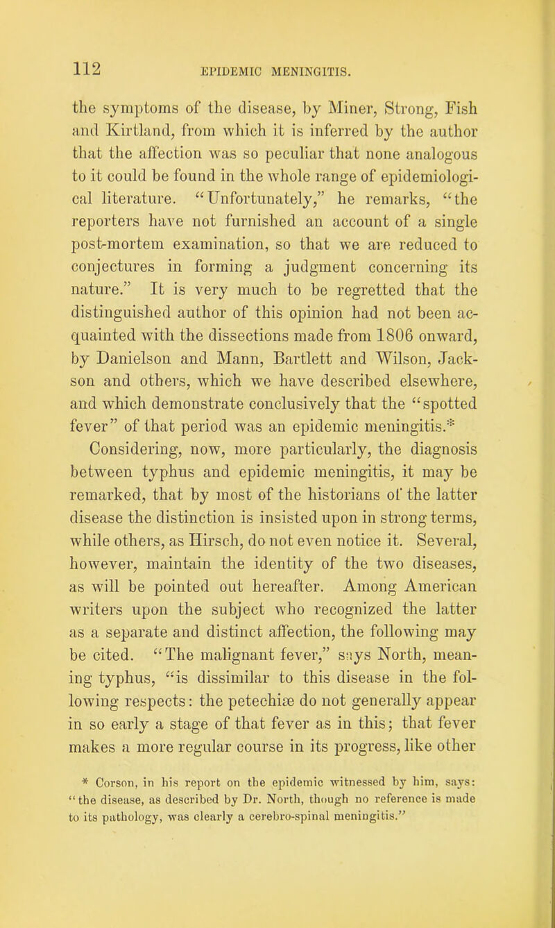 the symptoms of the disease, by Miner, Strong, Fish and Kirtland, from which it is inferred by the author that the affection was so peculiar that none analogous to it could be found in the whole range of epidemiologi- cal literature. “Unfortunately,” he remarks, “the reporters have not furnished an account of a single post-mortem examination, so that we are reduced to conjectures in forming a judgment concerning its nature.” It is very much to be regretted that the distinguished author of this opinion had not been ac- quainted with the dissections made from 1806 onward, by Danielson and Mann, Bartlett and Wilson, Jack- son and others, which we have described elsewhere, and which demonstrate conclusively that the “spotted fever” of that period was an epidemic meningitis.* Considering, now, more particularly, the diagnosis between typhus and epidemic meningitis, it may be remarked, that by most of the historians of the latter disease the distinction is insisted upon in strong terms, while others, as Hirsch, do not even notice it. Several, however, maintain the identity of the two diseases, as will be pointed out hereafter. Among American writers upon the subject who recognized the latter as a separate and distinct affection, the following may be cited. “The malignant fever,” suys North, mean- ing typhus, “is dissimilar to this disease in the fol- lowing respects: the petechiie do not generally appear in so early a stage of that fever as in this; that fever makes a more regular course in its progress, like other * Corson, in his report on the epidemic witnessed by him, says: “the disease, as described by Dr. North, though no reference is made to its pathology, was clearly a cerebro-spinal meningitis.”