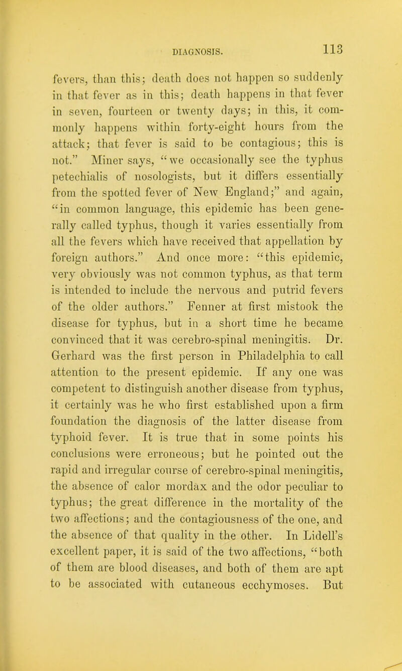 fevers, than this; death does not happen so suddenly in that fever as in this; death happens in that fever in seven, fourteen or twenty days; in this, it com- monly happens within forty-eight hours from the attack; that fever is said to be contagious; this is not.” Miner says, “we occasionally see the typhus petechialis of nosologists, but it differs essentially from the spotted fever of New England;” and again, “in common language, this epidemic has been gene- rally called typhus, though it varies essentially from all the fevers which have received that appellation by foreign authors.” And once more: “this epidemic, very obviously was not common typhus, as that term is intended to include the nervous and putrid fevers of the older authors.” Fenner at first mistook the disease for typhus, but in a short time he became convinced that it was cerebro-spinal meningitis. Dr. Gerhard was the first person in Philadelphia to call attention to the present epidemic. If any one was competent to distinguish another disease from typhus, it certainly was he who first established upon a firm foundation the diagnosis of the latter disease from typhoid fever. It is true that in some points his conclusions were erroneous; but he pointed out the rapid and irregular course of cerebro-spinal meningitis, the absence of calor mordax and the odor peculiar to typhus; the great difference in the mortality of the two affections; and the contagiousness of the one, and the absence of that quality in the other. In Lidell’s excellent paper, it is said of the two affections, “both of them are blood diseases, and both of them are apt to be associated with cutaneous ecchymoses. But