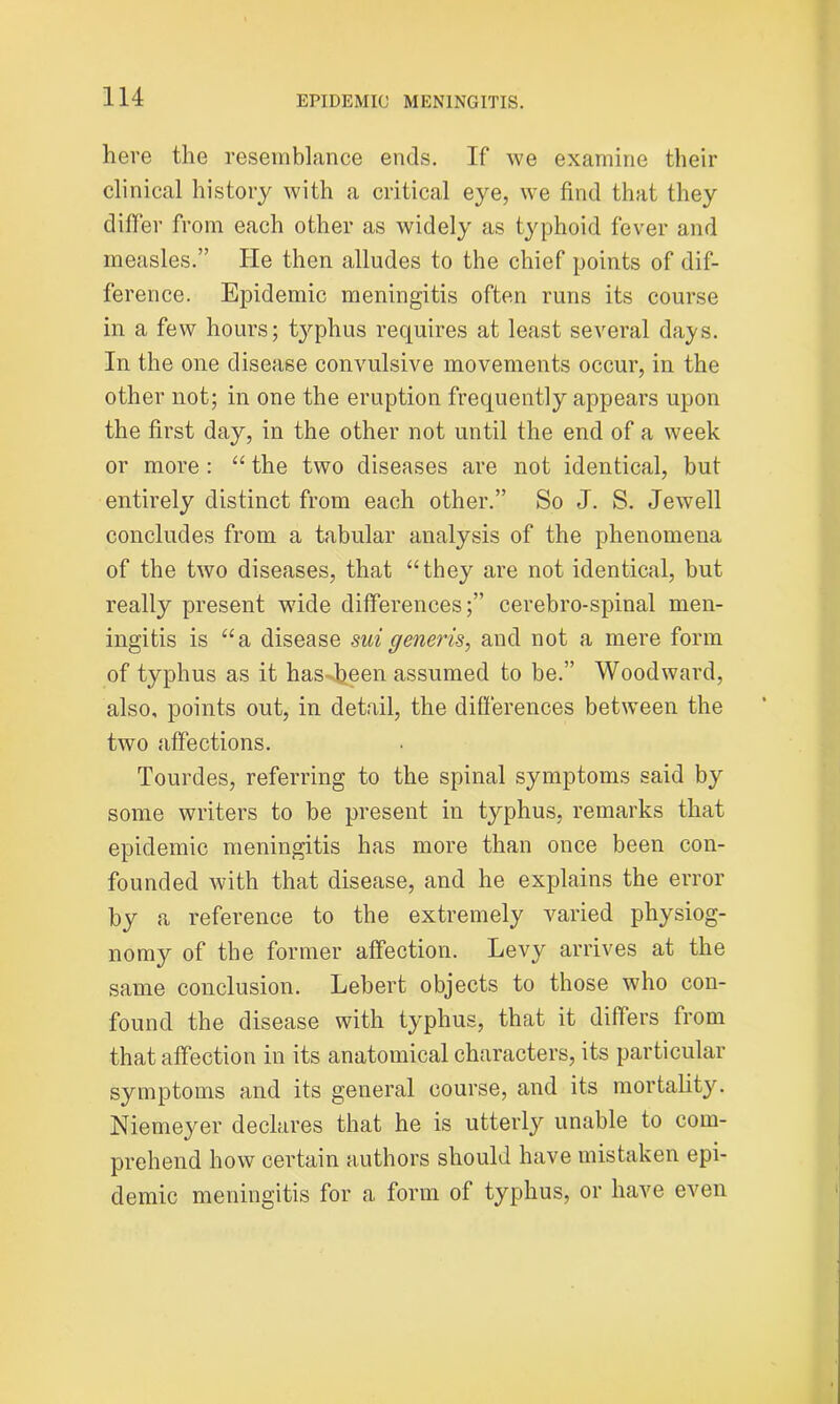 here the resemblance ends. If we examine their clinical history with a critical eye, we find that they differ from each other as widely as typhoid fever and measles.” He then alludes to the chief points of dif- ference. Epidemic meningitis often runs its course in a few hours; tjqihus requires at least several days. In the one disease convulsive movements occur, in the other not; in one the eruption frequently appears upon the first day, in the other not until the end of a week or more : “ the two diseases are not identical, but entirely distinct from each other.” So J. S. Jewell concludes from a tabular analysis of the phenomena of the two diseases, that “they are not identical, but really present wide differences;” cerebro-spinal men- ingitis is “a disease suigeneris, and not a mere form of typhus as it has been assumed to be.” Woodward, also, points out, in detail, the differences between the two affections. Tourdes, referring to the spinal symptoms said by some writers to be present in typhus, remarks that epidemic meningitis has more than once been con- founded with that disease, and he explains the error by a reference to the extremely varied physiog- nomy of the former affection. Levy arrives at the same conclusion. Lebert objects to those who con- found the disease with typhus, that it differs from that affection in its anatomical characters, its particular symptoms and its general course, and its mortality. Niemeyer declares that he is utterly unable to com- prehend how certain authors should have mistaken epi- demic meningitis for a form of typhus, or have even