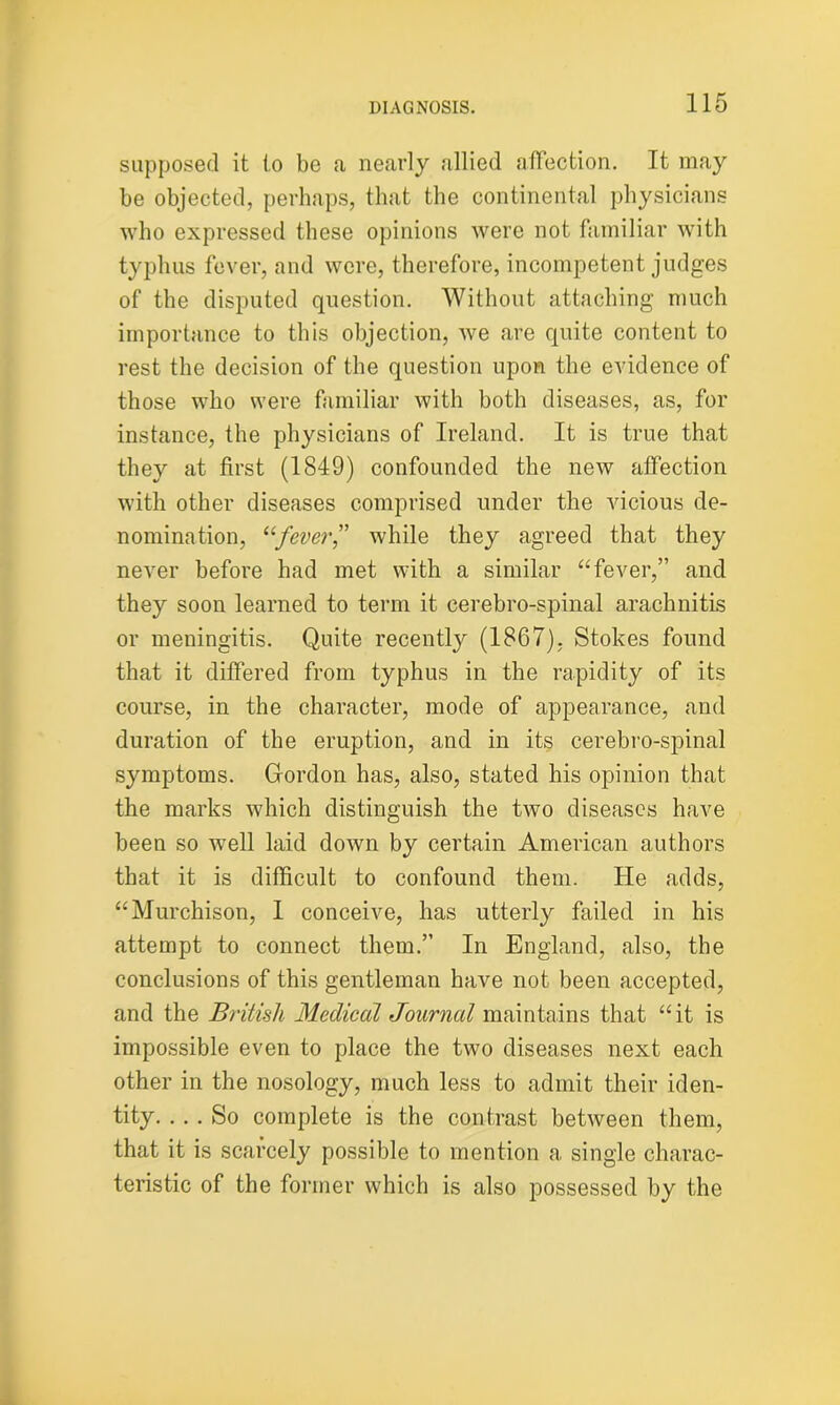 supposed it to be a nearly allied affection. It may be objected, perhaps, that the continental physicians who expressed these opinions were not familiar with typhus fever, and were, therefore, incompetent judges of the disputed question. Without attaching much importance to this objection, we are quite content to rest the decision of the question upon the evidence of those who were familiar with both diseases, as, for instance, the physicians of Ireland. It is true that they at first (1849) confounded the new affection with other diseases comprised under the vicious de- nomination, “fever,” while they agreed that they never before had met with a similar “fever,” and they soon learned to term it cerebro-spinal arachnitis or meningitis. Quite recently (1867). Stokes found that it differed from typhus in the rapidity of its course, in the character, mode of appearance, and duration of the eruption, and in its cerebro-spinal symptoms. Gordon has, also, stated his opinion that the marks which distinguish the two diseases have been so well laid down by certain American authors that it is difficult to confound them. He adds, “Murchison, I conceive, has utterly failed in his attempt to connect them.” In England, also, the conclusions of this gentleman have not been accepted, and the British Medical Journal maintains that “it is impossible even to place the two diseases next each other in the nosology, much less to admit their iden- tity. ... So complete is the contrast between them, that it is scarcely possible to mention a single charac- teristic of the former which is also possessed by the