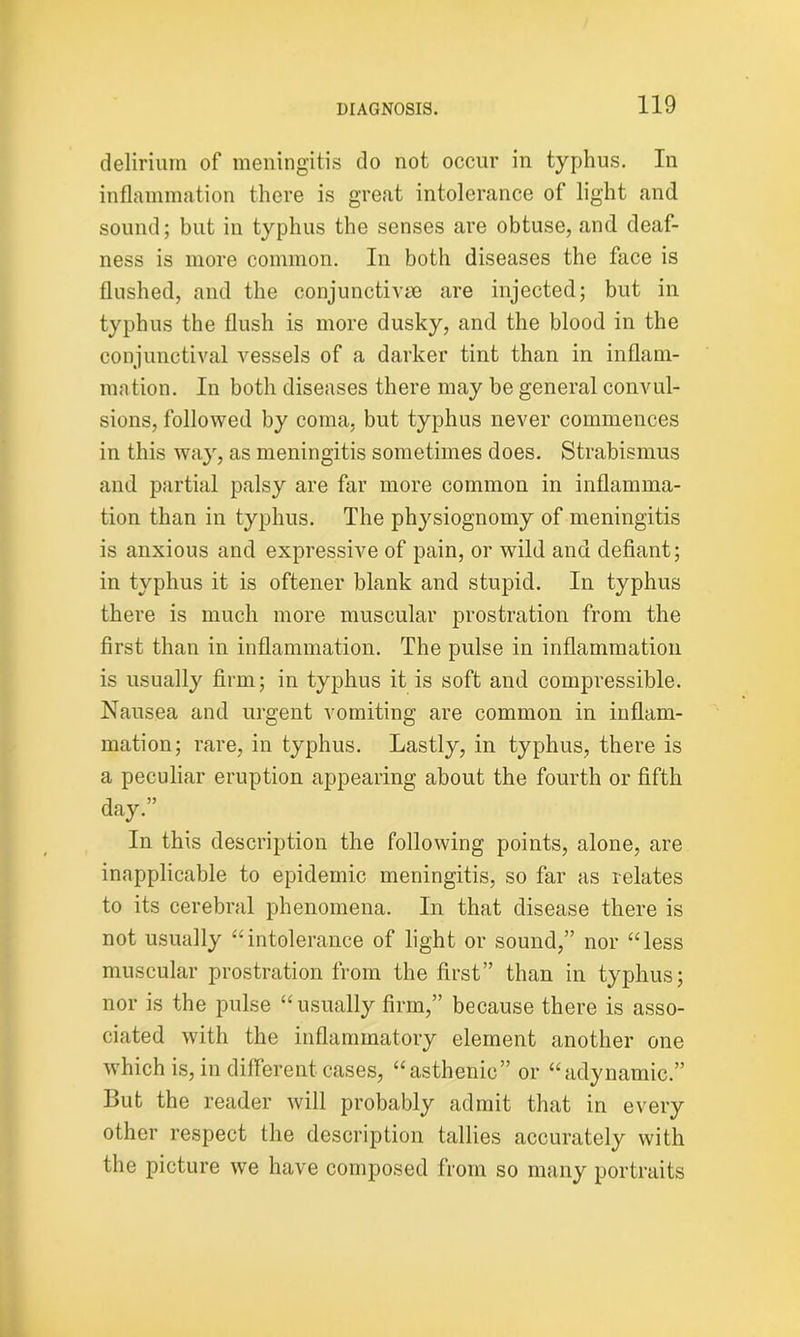 delirium of meningitis do not occur in typhus. In inflammation there is great intolerance of light and sound; but in typhus the senses are obtuse, and deaf- ness is more common. In both diseases the face is flushed, and the conjunctive are injected; but in typhus the flush is more dusky, and the blood in the conjunctival vessels of a darker tint than in inflam- mation. In both diseases there may be general convul- sions, followed by coma, but typhus never commences in this way, as meningitis sometimes does. Strabismus and partial palsy are far more common in inflamma- tion than in typhus. The physiognomy of meningitis is anxious and expressive of pain, or wild and defiant; in typhus it is oftener blank and stupid. In typhus there is much more muscular prostration from the first than in inflammation. The pulse in inflammation is usually firm; in typhus it is soft and compressible. Nausea and urgent vomiting are common in inflam- mation; rare, in typhus. Lastly, in typhus, there is a peculiar eruption appearing about the fourth or fifth day.” In this description the following points, alone, are inapplicable to epidemic meningitis, so far as relates to its cerebral phenomena. In that disease there is not usually “intolerance of light or sound,” nor “less muscular prostration from the first” than in typhus; nor is the pulse “usually firm,” because there is asso- ciated with the inflammatory element another one which is, in different cases, “asthenic” or “adynamic.” But the reader will probably admit that in every other respect the description tallies accurately with the picture we have composed from so many portraits