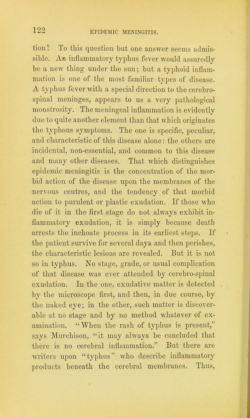 tion? To this question but one answer seems admis- sible. An inflammatory typhus fever would assuredly be a new thing under the sun; but a typhoid inflam- mation is one of the most familiar types of disease. A typhus fever with a special direction to the cerebro- spinal meninges, appears to us a very pathological monstrosity. The meningeal inflammation is evidently due to quite another element than that which originates the typhous symptoms. The one is specific, peculiar, and characteristic of this disease alone: the others are incidental, non-essential, and common to this disease and many other diseases. That which distinguishes epidemic meningitis is the concentration of the mor- bid action of the disease upon the membranes of the nervous centres, and the tendency of that morbid action to purulent or plastic exudation. If those who die of it in the first stage do not always exhibit in- flammatory exudation, it is simply because death arrests the inchoate process in its earliest steps. If the patient survive for several days and then perishes, the characteristic lesions are revealed. But it is not so in typhus. No stage, grade, or usual complication of that disease was ever attended by cerebro-spinal exudation. In the one, exudative matter is detected by the microscope first, and then, in due course, by the naked eye; in the other, such matter is discover- able at no stage and by no method whatever of ex- amination. “When the rash of typhus is present,” says Murchison, “it may always be concluded that there is no cerebral inflammation.” But there are writers upon “typhus” who describe inflammatory products beneath the cerebral membranes. Thus,