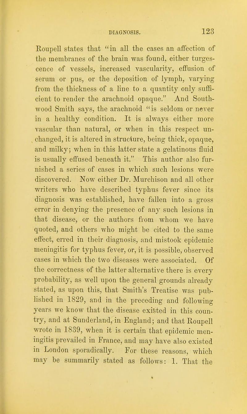 Roupell states that “in all the cases an affection of the membranes of the brain was found, either turges- cence of vessels, increased vascularity, effusion of serum or pus, or the deposition of lymph, varying from the thickness of a line to a quantity only suffi- cient to render the arachnoid opaque.” And South- wood Smith says, the arachnoid “is seldom or never in a healthy condition. It is always either more vascular than natural, or when in this respect un- changed, it is altered in structure, being thick, opaque, and milky; when in this latter state a gelatinous fluid is usually effused beneath it.” This author also fur- nished a series of cases in which such lesions were discovered. Now either Dr. Murchison and all other writers who have described typhus fever since its diagnosis was established, have fallen into a gross error in denying the presence of any such lesions in that disease, or the authors from whom we have quoted, and others who might be cited to the same effect, erred in their diagnosis, and mistook epidemic meningitis for typhus fever, or, it is possible, observed cases in which the two diseases were associated. Of the correctness of the latter alternative there is every probability, as well upon the general grounds already stated, as upon this, that Smith’s Treatise was pub- lished in 1829, and in the preceding and following years we know that the disease existed in this coun- try, and at Sunderland, in England; and that Roupell wrote in 1839, when it is certain that epidemic men- ingitis prevailed in France, and may have also existed in London sporadically. For these reasons, which may be summarily stated as follows: 1. That the