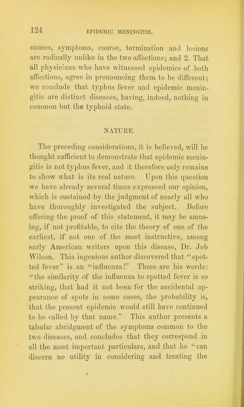 causes, symptoms, course, termination and lesions are radically unlike in the two affections; and 2. That all physicians who have witnessed epidemics of both affections, agree in pronouncing them to be different; we conclude that typhus fever and epidemic menin- gitis are distinct diseases, having, indeed, nothing in common but the typhoid state. NATURE. The preceding considerations, it is believed, will be thought sufficient to demonstrate that epidemic menin- gitis is not typhus fever, and it therefore only remains to show what is its real nature. Upon this question we have already several times expressed our opinion, which is sustained by the judgment of nearly all who have thoroughly investigated the subject. Before offering the proof of this statement, it may be amus- ing, if not profitable, to cite the theory of one of the earliest, if not one of the most instructive, among early American writers upon this disease, Dr. Job Wilson. This ingenious author discovered that “spot- ted fever” is an “influenza!” These are his words: “the similarity of the influenza to spotted fever is so striking, that had it not been for the accidental ap- pearance of spots in some cases, the probability is, that the present epidemic would still have continued to be called by that name.” This author presents a tabular abridgment of the symptoms common to the two diseases, and concludes that they correspond in all the most important particulars, and that he “can discern no utility in considering and treating the