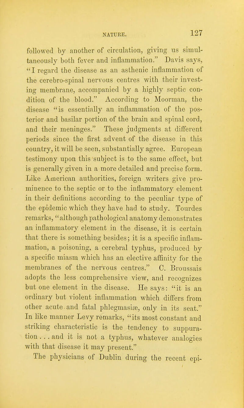 followed by another of circulation, giving us simul- taneously both fever and inflammation.” Davis says, “I regard the disease as an asthenic inflammation of the cerebro-spinal nervous centres with their invest- ing membrane, accompanied by a highly septic con- dition of the blood.” According to Moorman, the disease “is essentially an inflammation of the pos- terior and basilar portion of the brain and spinal cord, and their meninges.” These judgments at different periods since the first advent of the disease in this country, it will be seen, substantially agree. European testimony upon this subject is to the same effect, but is generally given in a more detailed and precise form. Like American authorities, foreign writers give pro- minence to the septic or to the inflammatory element in their definitions according to the peculiar type of the epidemic which they have had to study. Tourdes remarks, “although pathological anatomy demonstrates an inflammatory element in the disease, it is certain that there is something besides; it is a specific inflam- mation, a poisoning, a cerebral typhus, produced by a specific miasm which has an elective affinity for the membranes of the nervous centres.” C. Broussais adopts the less comprehensive view, and recognizes but one element in the disease. lie says: “it is an ordinary but violent inflammation which differs from other acute and fatal phlegmasise, only in its seat.” In like manner Levy remarks, “its most constant and striking characteristic is the tendency to suppura- tion . . . and it is not a typhus, whatever analogies with that disease it may present.” The physicians of Dublin during the recent epi-