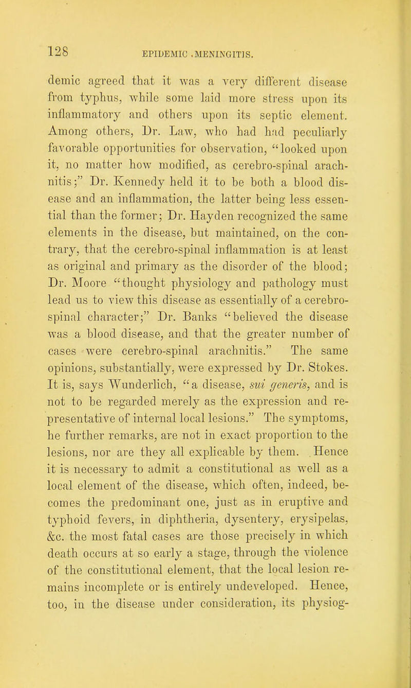 clemic agreed that it was a very different disease from typhus, while some laid more stress upon its inflammatory and others upon its septic element. Among others, Dr. Law, who had had peculiarly favorable opportunities for observation, ‘‘looked upon it, no matter how modified, as cerebro-spinal arach- nitis;” Dr. Kennedy held it to be both a blood dis- ease and an inflammation, the latter being less essen- tial than the former; Dr. Hayden recognized the same elements in the disease, but maintained, on the con- trary, that the cerebro-spinal inflammation is at least as original and primary as the disorder of the blood; Dr. Moore “thought physiology and pathology must lead us to view this disease as essentially of a cerebro- spinal character;” Dr. Banks “believed the disease was a blood disease, and that the greater number of cases were cerebro-spinal arachnitis.” The same opinions, substantially, were expressed by Dr. Stokes. It is, says Wunderlich, “a disease, sui generis, and is not to be regarded merely as the expression and re- presentative of internal local lesions.” The symptoms, he further remarks, are not in exact proportion to the lesions, nor are they all explicable by them. Hence it is necessary to admit a constitutional as well as a local element of the disease, which often, indeed, be- comes the predominant one, just as in eruptive and typhoid fevers, in diphtheria, dysentery, erysipelas, &c. the most fatal cases are those precisel}r in which death occurs at so early a stage, through the violence of the constitutional element, that the local lesion re- mains incomplete or is entirely undeveloped. Hence, too, in the disease under consideration, its physiog-