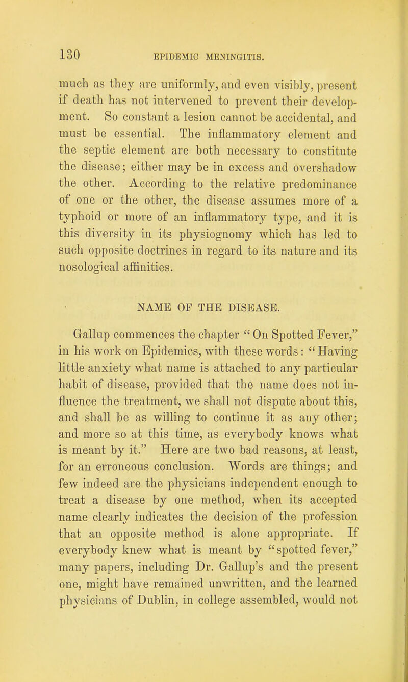 much as they are uniformly, and even visibly, present if death has not intervened to prevent their develop- ment. So constant a lesion cannot be accidental, and must be essential. The inflammatory element and the septic element are both necessary to constitute the disease; either may be in excess and overshadow the other. According to the relative predominance of one or the other, the disease assumes more of a typhoid or more of an inflammatory type, and it is this diversity in its physiognomy which has led to such opposite doctrines in regard to its nature and its nosological affinities. NAME OF THE DISEASE. Gallup commences the chapter “ On Spotted Fever,” in his work on Epidemics, with these words: “ Having little anxiety what name is attached to any particular habit of disease, provided that the name does not in- fluence the treatment, we shall not dispute about this, and shall be as willing to continue it as any other; and more so at this time, as everybody knows what is meant by it.” Here are two bad reasons, at least, for an erroneous conclusion. Words are things; and few indeed are the physicians independent enough to treat a disease by one method, when its accepted name clearly indicates the decision of the profession that an opposite method is alone appropriate. If everybody knew what is meant by “spotted fever,” many papers, including Hr. Gallup’s and the present one, might have remained unwritten, and the learned physicians of Dublin, in college assembled, would not