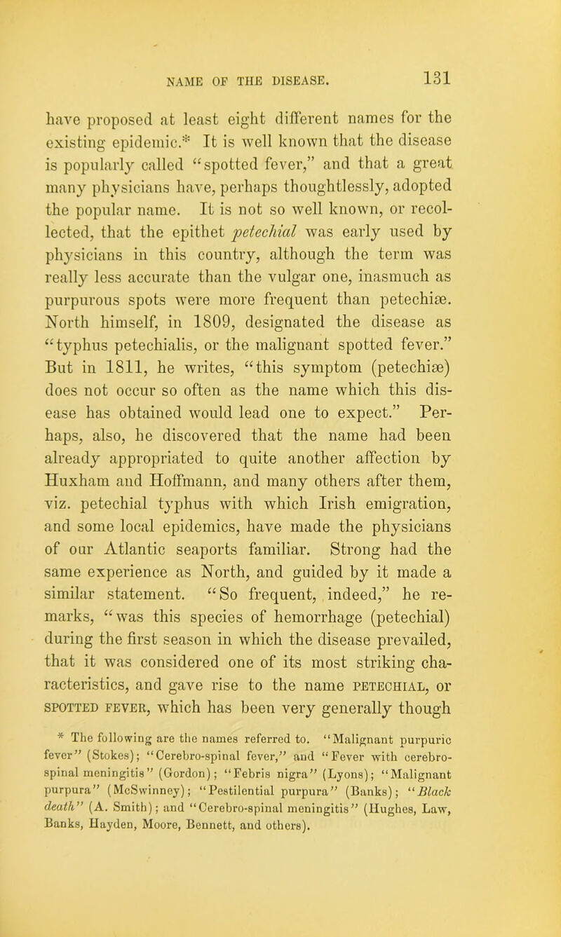 have proposed at least eight different names for the existing epidemic.* It is well known that the disease is popularly called “spotted fever,” and that a great many physicians have, perhaps thoughtlessly, adopted the popular name. It is not so well known, or recol- lected, that the epithet ‘petechial was early used by physicians in this country, although the term was really less accurate than the vulgar one, inasmuch as purpurous spots were more frequent than petechise. North himself, in 1809, designated the disease as “typhus petechialis, or the malignant spotted fever.” But in 1811, he writes, “this symptom (petechise) does not occur so often as the name which this dis- ease has obtained would lead one to expect.” Per- haps, also, he discovered that the name had been already appropriated to quite another affection by Huxham and Hoffmann, and many others after them, viz. petechial typhus with which Irish emigration, and some local epidemics, have made the physicians of our Atlantic seaports familiar. Strong had the same experience as North, and guided by it made a similar statement. “So frequent, indeed,” he re- marks, “was this species of hemorrhage (petechial) during the first season in which the disease prevailed, that it was considered one of its most striking cha- racteristics, and gave rise to the name petechial, or spotted fever, which has been very generally though * The following are the Dames referred to. “Malignant purpuric fever” (Stokes); “Cerehro-spinal fever,” and “Fever with cerebro- spinal meningitis” (Gordon); “Febris nigra” (Lyons); “Malignant purpura” (McSwinney); “Pestilential purpura” (Banks); 11 Black death” (A. Smith); and “Cerehro-spinal meningitis” (Hughes, Law, Banks, Hayden, Moore, Bennett, and others).