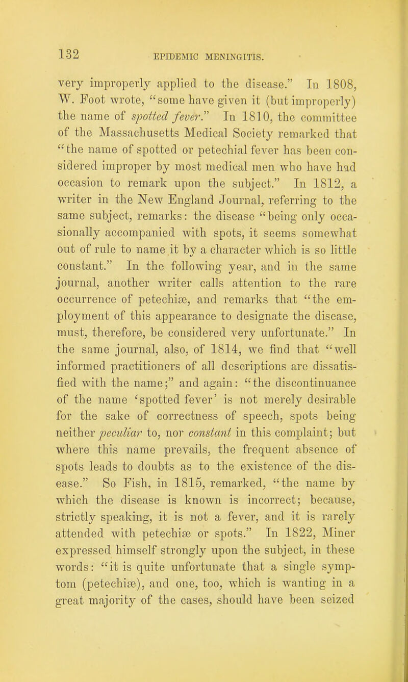 very improperly applied to the disease.” In 1808, W. Foot wrote, “some have given it (but improperly) the name of spotted fever.” In 1810, the committee of the Massachusetts Medical Society remarked that “the name of spotted or petechial fever has been con- sidered improper by most medical men who have had occasion to remark upon the subject.” In 1812, a writer in the New England Journal, referring to the same subject, remarks: the disease “being only occa- sionally accompanied with spots, it seems somewhat out of rule to name it by a character which is so little constant.” In the following year, and in the same journal, another writer calls attention to the rare occurrence of petechise, and remarks that “the em- ployment of this appearance to designate the disease, must, therefore, be considered very unfortunate.” In the same journal, also, of 1814, we find that “well informed practitioners of all descriptions are dissatis- fied with the name;” and again: “the discontinuance of the name ‘spotted fever’ is not merely desirable for the sake of correctness of speech, spots being neither peculiar to, nor constant in this complaint; but where this name prevails, the frequent absence of spots leads to doubts as to the existence of the dis- ease.” So Fish, in 1815, remarked, “the name by which the disease is known is incorrect; because, strictly speaking, it is not a fever, and it is rarely attended with petechise or spots.” In 1822, Miner expressed himself strongly upon the subject, in these words: “it is quite unfortunate that a single symp- tom (petechise), and one, too, which is wanting in a great majority of the cases, should have been seized