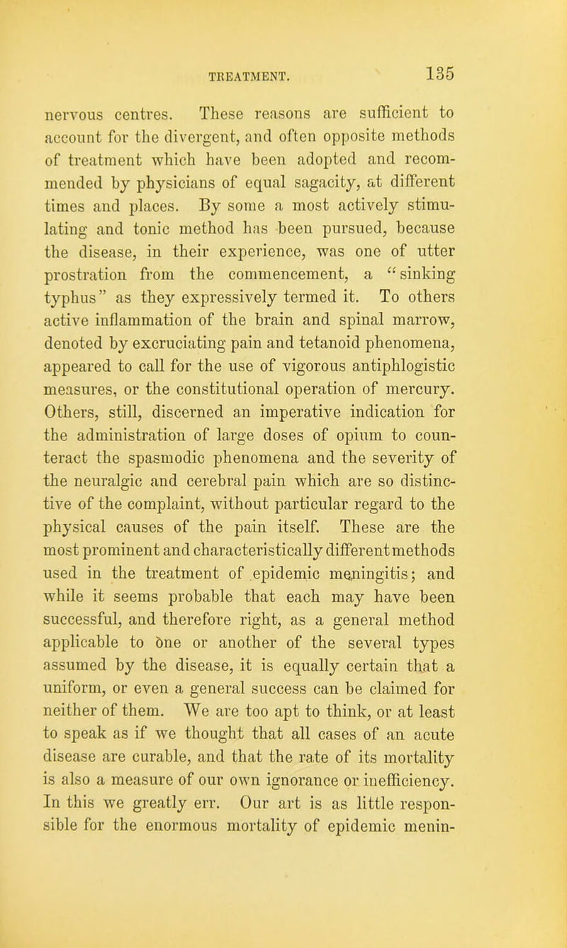 nervous centres. These reasons are sufficient to account for the divergent, and often opposite methods of treatment which have been adopted and recom- mended by physicians of equal sagacity, at different times and places. By some a most actively stimu- lating and tonic method has been pursued, because the disease, in their experience, was one of utter prostration from the commencement, a “ sinking typhus” as they expressively termed it. To others active inflammation of the brain and spinal marrow, denoted by excruciating pain and tetanoid phenomena, appeared to call for the use of vigorous antiphlogistic measures, or the constitutional operation of mercury. Others, still, discerned an imperative indication for the administration of large doses of opium to coun- teract the spasmodic phenomena and the severity of the neuralgic and cerebral pain which are so distinc- tive of the complaint, without particular regard to the physical causes of the pain itself. These are the most prominent and characteristically different methods used in the treatment of epidemic meningitis; and while it seems probable that each may have been successful, and therefore right, as a general method applicable to 6ne or another of the several types assumed by the disease, it is equally certain that a uniform, or even a general success can be claimed for neither of them. We are too apt to think, or at least to speak as if we thought that all cases of an acute disease are curable, and that the ra.te of its mortality is also a measure of our own ignorance or inefficiency. In this we greatly err. Our art is as little respon- sible for the enormous mortality of epidemic menin-