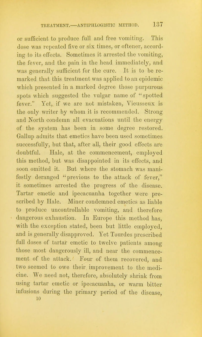or sufficient to produce full and free vomiting. This dose was repeated five or six times, or oftener, accord- ing to its effects. Sometimes it arrested the vomiting, the fever, and the pain in the head immediately, and was generally sufficient for the cure. It is to be re- marked that this treatment was applied to an epidemic which presented in a marked degree those purpurous spots which suggested the vulgar name of “spotted fever.” Yet, if we are not mistaken, Vieusseux is the only writer by whom it is recommended. Strong and North condemn all evacuations until the energy of the system has been in some degree restored. Gallup admits that emetics have been used sometimes successfully, but that, after all, their good effects are doubtful. Hale, at the commencement, employed this method, but was disappointed in its effects, and soon omitted it. But where the stomach was mani- festly deranged “previous to the attack of fever,” it sometimes arrested the progress of the disease. Tartar emetic and ipecacuanha together wrere pre- scribed by Hale. Miner condemned emetics as liable to produce uncontrollable vomiting, and therefore dangerous exhaustion. In Europe this method has, with the exception stated, been but little employed, and is generally disapproved. Yet Tourdes prescribed full doses of tartar emetic to twelve patients among those most dangerously ill, and near the commence- ment of the attack. Four of them recovered, and two seemed to owe their improvement to the medi- cine. We need not, therefore, absolutely shrink from using tartar emetic or ipecacuanha, or warm bitter infusions during the primary period of the disease, 10