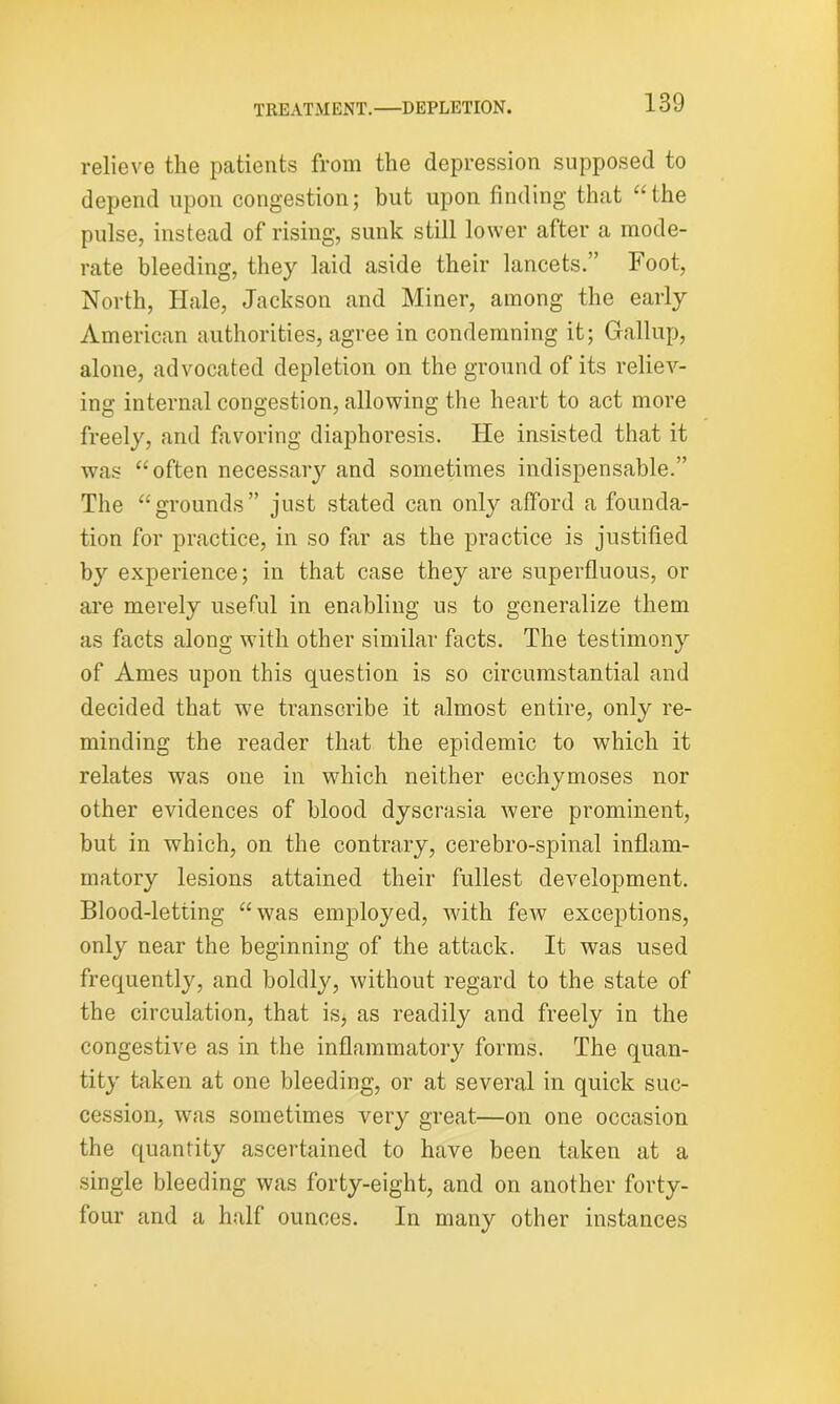 relieve the patients from the depression supposed to depend upon congestion; but upon finding that ‘’the pulse, instead of rising, sunk still lower after a mode- rate bleeding, they laid aside their lancets.” Foot, North, Hale, Jackson and Miner, among the early American authorities, agree in condemning it; Gallup, alone, advocated depletion on the ground of its reliev- ing internal congestion, allowing the heart to act more freely, and favoring diaphoresis. He insisted that it was “often necessary and sometimes indispensable.” The “grounds” just stated can only afford a founda- tion for practice, in so far as the practice is justified by experience; in that case they are superfluous, or are merely useful in enabling us to generalize them as facts along with other similar facts. The testimony of Ames upon this question is so circumstantial and decided that we transcribe it almost entire, only re- minding the reader that the epidemic to which it relates was one in which neither ecchymoses nor other evidences of blood dyscrasia were prominent, but in which, on the contrary, cerebro-spinal inflam- matory lesions attained their fullest development. Blood-letting “was employed, with few exceptions, only near the beginning of the attack. It was used frequently, and boldly, without regard to the state of the circulation, that is, as readily and freely in the congestive as in the inflammatory forms. The quan- tity taken at one bleeding, or at several in quick suc- cession, was sometimes very great—on one occasion the quantity ascertained to have been taken at a single bleeding was forty-eight, and on another forty- four and a half ounces. In many other instances