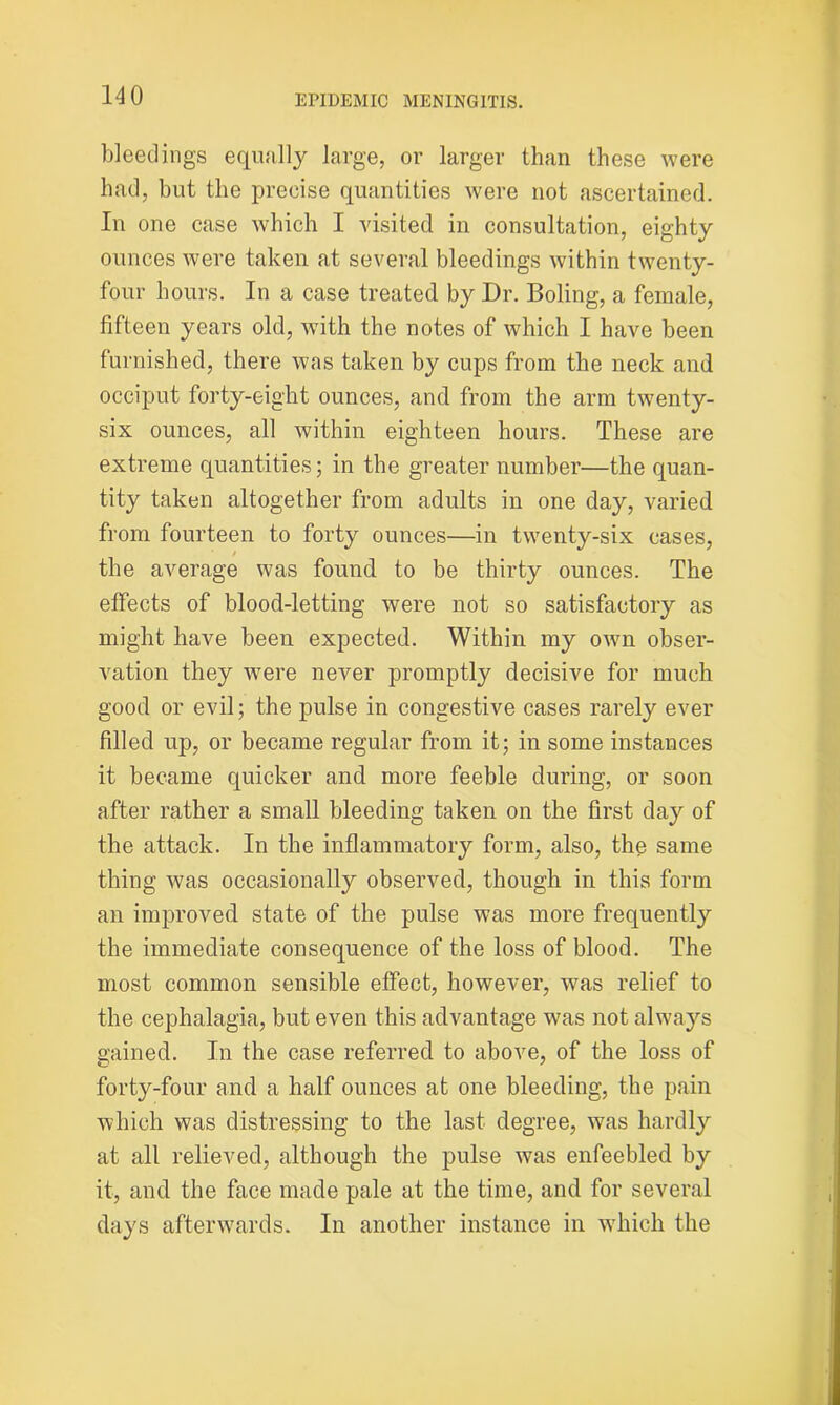 bleedings equally large, or larger than these were had, but the precise quantities were not ascertained. In one case which I visited in consultation, eighty ounces were taken at several bleedings within twenty- four hours. In a case treated by Dr. Boling, a female, fifteen years old, with the notes of which I have been furnished, there was taken by cups from the neck and occiput forty-eight ounces, and from the arm twenty- six ounces, all within eighteen hours. These are extreme quantities; in the greater number—the quan- tity taken altogether from adults in one day, varied from fourteen to forty ounces—in twenty-six cases, / the average was found to be thirty ounces. The effects of blood-letting were not so satisfactory as might have been expected. Within my own obser- vation they were never promptly decisive for much good or evil; the pulse in congestive cases rarely ever filled up, or became regular from it; in some instances it became quicker and more feeble during, or soon after rather a small bleeding taken on the first day of the attack. In the inflammatory form, also, the same thing was occasionally observed, though in this form an improved state of the pulse was more frequently the immediate consequence of the loss of blood. The most common sensible effect, however, was relief to the cephalagia, but even this advantage was not always gained. In the case referred to above, of the loss of forty-four and a half ounces at one bleeding, the pain which was distressing to the last degree, was hardly at all relieved, although the pulse was enfeebled by it, and the face made pale at the time, and for several days afterwards. In another instance in which the