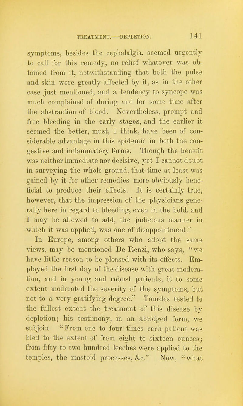 symptoms, besides the cephalalgia, seemed urgently to call for this remedy, no relief whatever was ob- tained from it, notwithstanding that both the pulse and skin were greatly affected by it, as in the other case just mentioned, and a tendency to syncope was much complained of during and for some time after the abstraction of blood. Nevertheless, prompt and free bleeding in the early stages, and the earlier it seemed the better, must, I think, have been of con- siderable advantage in this epidemic in both the con- gestive and inflammatory forms. Though the benefit was neither immediate nor decisive, yet I cannot doubt in surveying the whole ground, that time at least was gained by it for other remedies more obviously bene- ficial to produce their effects. It is certainly true, however, that the impression of the physicians gene- rally here in regard to bleeding, even in the bold, and I may be allowed to add, the judicious manner in which it was applied, was one of disappointment.” In Europe, among others who adopt the same views, may be mentioned De Renzi, who says, “we have little reason to be pleased with its effects. Em- ployed the first day of the disease with great modera- tion, and in young and robust patients, it to some extent moderated the severity of the symptoms, but not to a very gratifying degree.” Tourdes tested to the fullest extent the treatment of this disease by depletion; his testimony, in an abridged form, we subjoin. “From one to four times each patient was bled to the extent of from eight to sixteen ounces; from fifty to two hundred leeches were applied to the temples, the mastoid processes, &c.” Now, “what