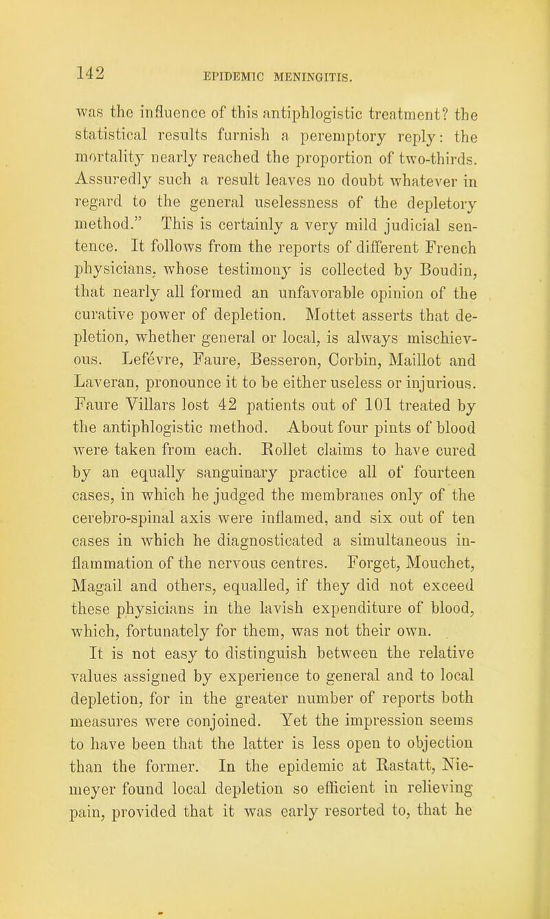 was the influence of this antiphlogistic treatment? the statistical results furnish a peremptory reply: the mortality nearly reached the proportion of two-thirds. Assuredly such a result leaves no doubt whatever in regard to the general uselessness of the depletory method.” This is certainly a very mild judicial sen- tence. It follows from the reports of different French physicians; whose testimony is collected by Boudin, that nearly all formed an unfavorable opinion of the curative power of depletion. Mottet asserts that de- pletion, whether general or local, is always mischiev- ous. Lefevre, Faure, Besseron, Corbin, Maillot and Laveran, pronounce it to be either useless or injurious. Faure Villars lost 42 patients out of 101 treated by the antiphlogistic method. About four pints of blood Avere taken from each. Bollet claims to have cured by an equally sanguinary practice all of fourteen cases, in which he judged the membranes only of the cerebro-spinal axis were inflamed, and six out of ten cases in which he diagnosticated a simultaneous in- flammation of the nervous centres. Forget, Mouchet, Magail and others, equalled, if they did not exceed these physicians in the lavish expenditure of blood, which, fortunately for them, was not their own. It is not easy to distinguish between the relative values assigned by experience to general and to local depletion, for in the greater number of reports both measures were conjoined. Yet the impression seems to have been that the latter is less open to objection than the former. In the epidemic at Rastatt, Nie- meyer found local depletion so eflicient in relieving pain, provided that it was early resorted to, that he