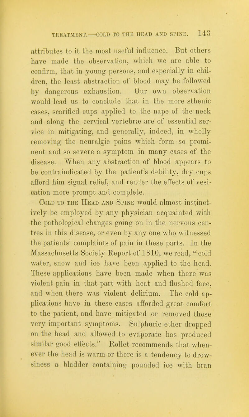 attributes to it the most useful influence. But others have made the observation, which we are able to confirm, that in young persons, and especially in chil- dren, the least abstraction of blood may be followed by dangerous exhaustion. Our own observation would lead us to conclude that in the more sthenic cases, scarified cups applied to the nape of the neck and along the cervical vertebrae are of essential ser- vice in mitigating, and generally, indeed, in wholly removing the neuralgic pains which form so promi- nent and so severe a symptom in many cases of the disease. When any abstraction of blood appears to be contraindicated by the patient’s debility, dry cups afford him signal relief, and render the effects of vesi- cation more prompt and complete. Cold to the Head and Spine would almost instinct- ively be employed by any physician acquainted with the pathological changes going on in the nervous cen- tres in this disease, or even by any one who witnessed the patients’ complaints of pain in these parts. In the Massachusetts Society Heport of 1810, we read, “cold water, snow and ice have been applied to the head. These applications have been made when there was violent pain in that part with heat and flushed face, and when there was violent delirium. The cold ap- plications have in these cases afforded great comfort to the patient, and have mitigated or removed those very important symptoms. Sulphuric ether dropped on the head and allowed to evaporate has produced similar good effects.” Rollet recommends that when- ever the head is warm or there is a tendency to drow- siness a bladder containing pounded ice with bran